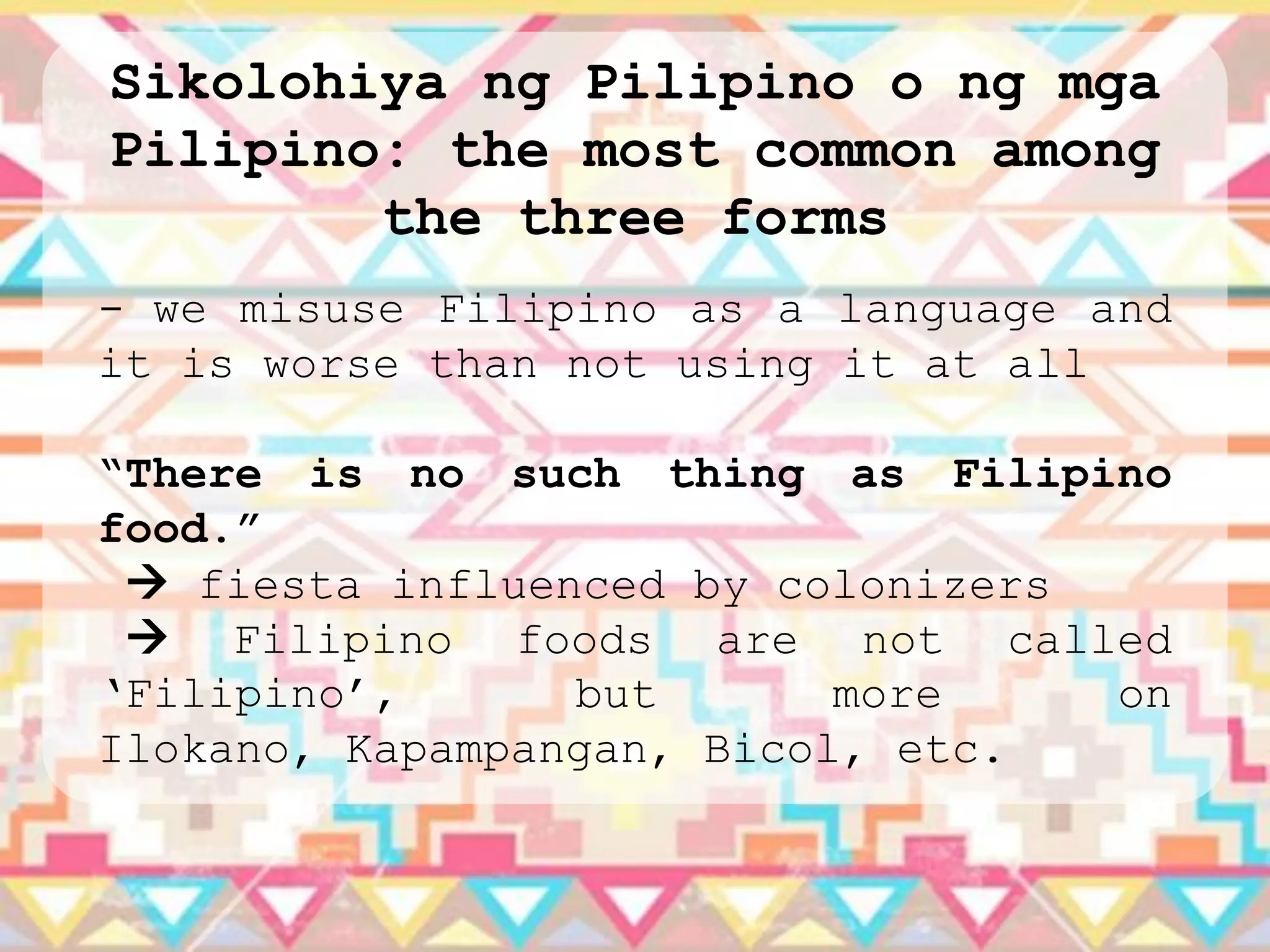 Sikolohiya ng Pilipino o ng mga
Pilipino: the most common among
        the three forms
- we misuse Filipino as a language and
it is worse than not using it at all

“There is no such thing as Filipino
food.”
  fiesta influenced by colonizers
  Filipino foods are not called
„Filipino‟,      but       more    on
Ilokano, Kapampangan, Bicol, etc.
 