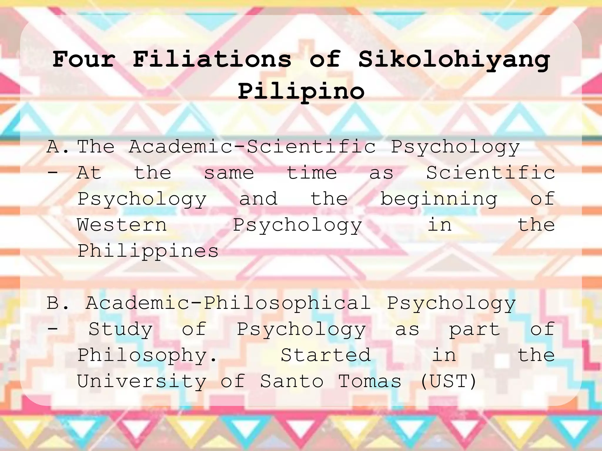 Four Filiations of Sikolohiyang
            Pilipino

A. The Academic-Scientific Psychology
- At the same time as Scientific
   Psychology and the beginning of
   Western     Psychology     in     the
   Philippines

B. Academic-Philosophical Psychology
- Study of Psychology as part of
  Philosophy.     Started    in      the
  University of Santo Tomas (UST)
 