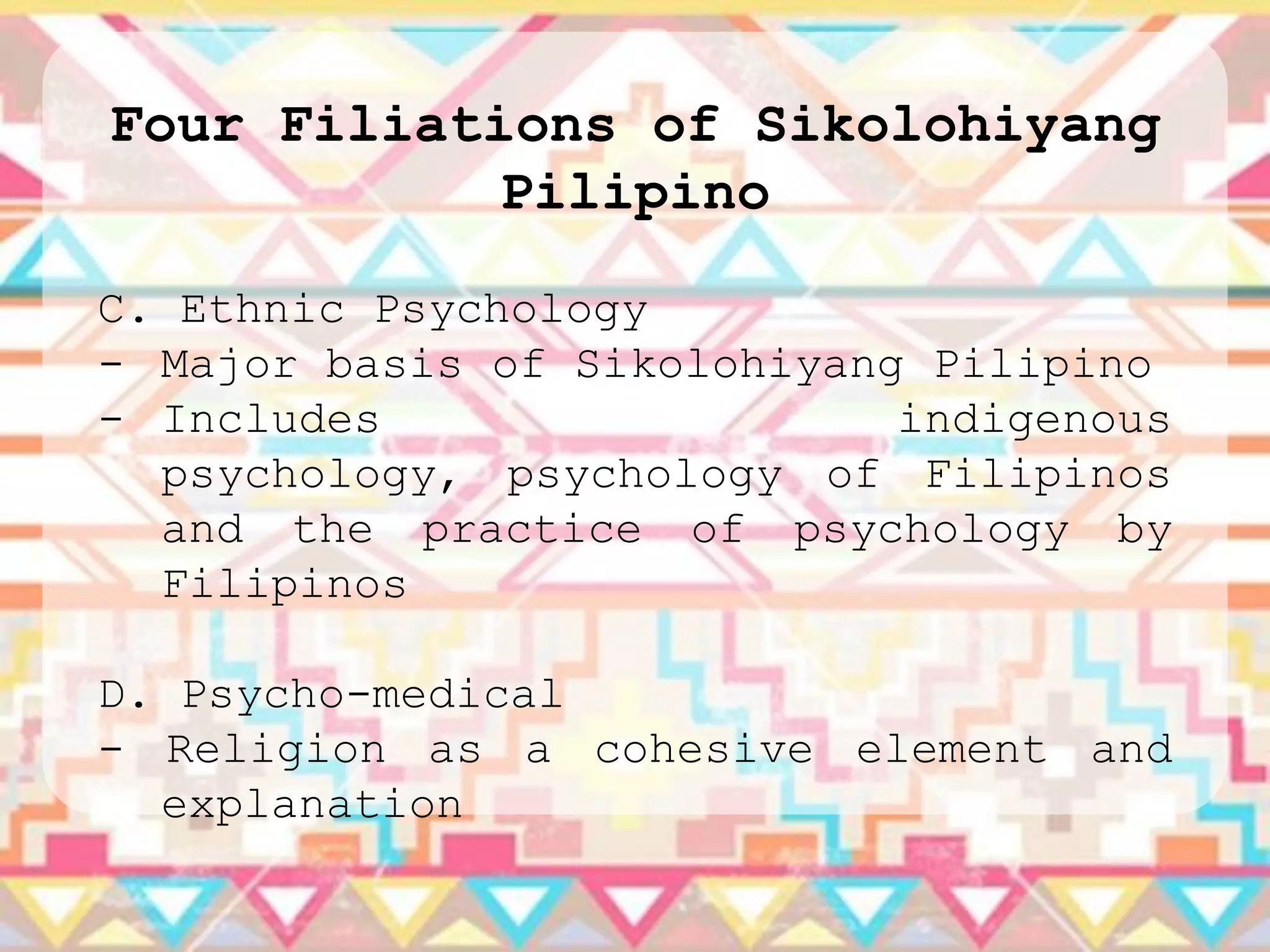 Four Filiations of Sikolohiyang
            Pilipino

C. Ethnic Psychology
- Major basis of Sikolohiyang Pilipino
- Includes                   indigenous
  psychology, psychology of Filipinos
  and the practice of psychology by
  Filipinos

D. Psycho-medical
- Religion as a cohesive element and
  explanation
 