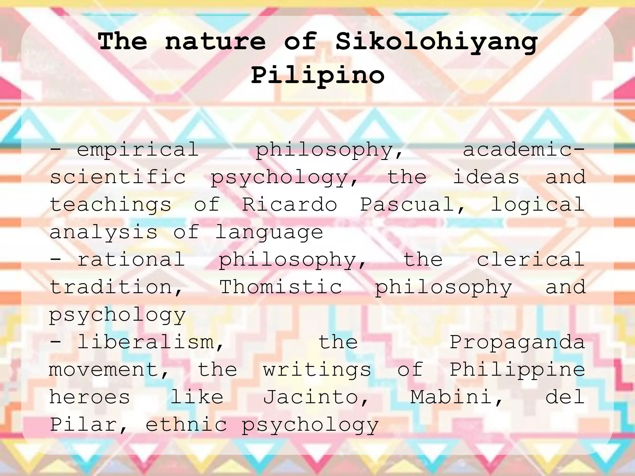 The nature of Sikolohiyang
            Pilipino

- empirical    philosophy,     academic-
scientific psychology, the ideas and
teachings of Ricardo Pascual, logical
analysis of language
- rational philosophy, the clerical
tradition, Thomistic philosophy and
psychology
- liberalism,       the       Propaganda
movement, the writings of Philippine
heroes   like   Jacinto,   Mabini,   del
Pilar, ethnic psychology
 