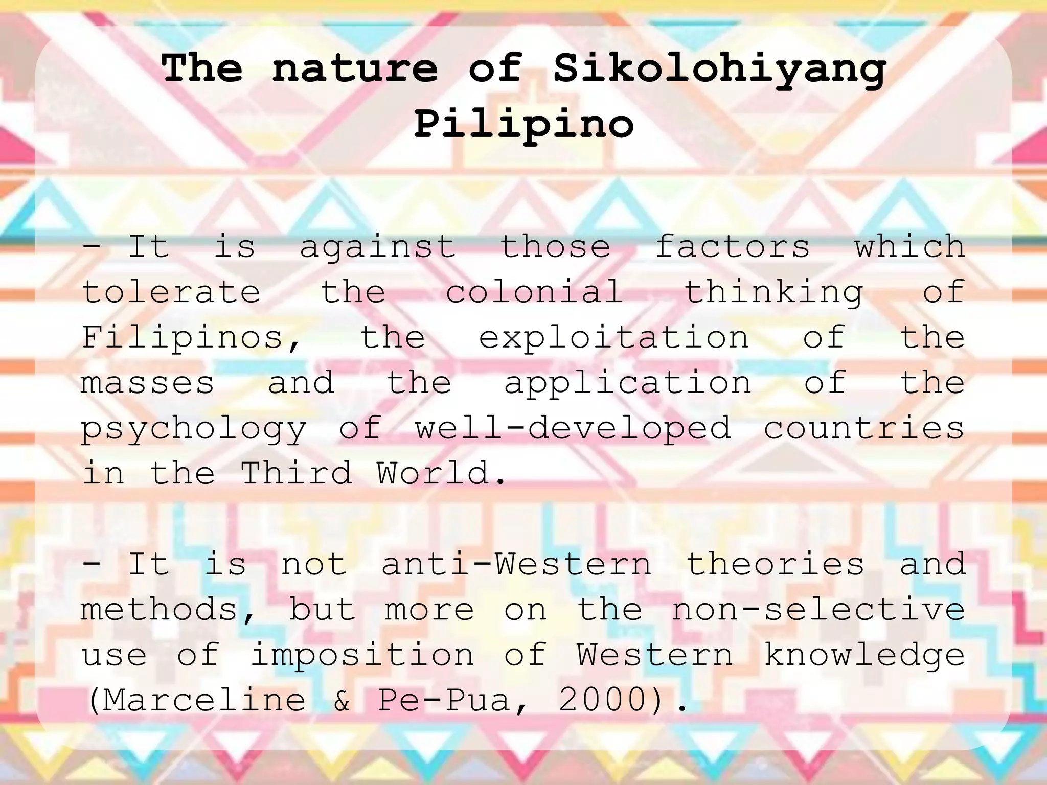 The nature of Sikolohiyang
            Pilipino

- It is against those factors which
tolerate   the  colonial  thinking  of
Filipinos, the exploitation of the
masses and the application of the
psychology of well-developed countries
in the Third World.

- It is not anti-Western theories and
methods, but more on the non-selective
use of imposition of Western knowledge
(Marceline & Pe-Pua, 2000).
 