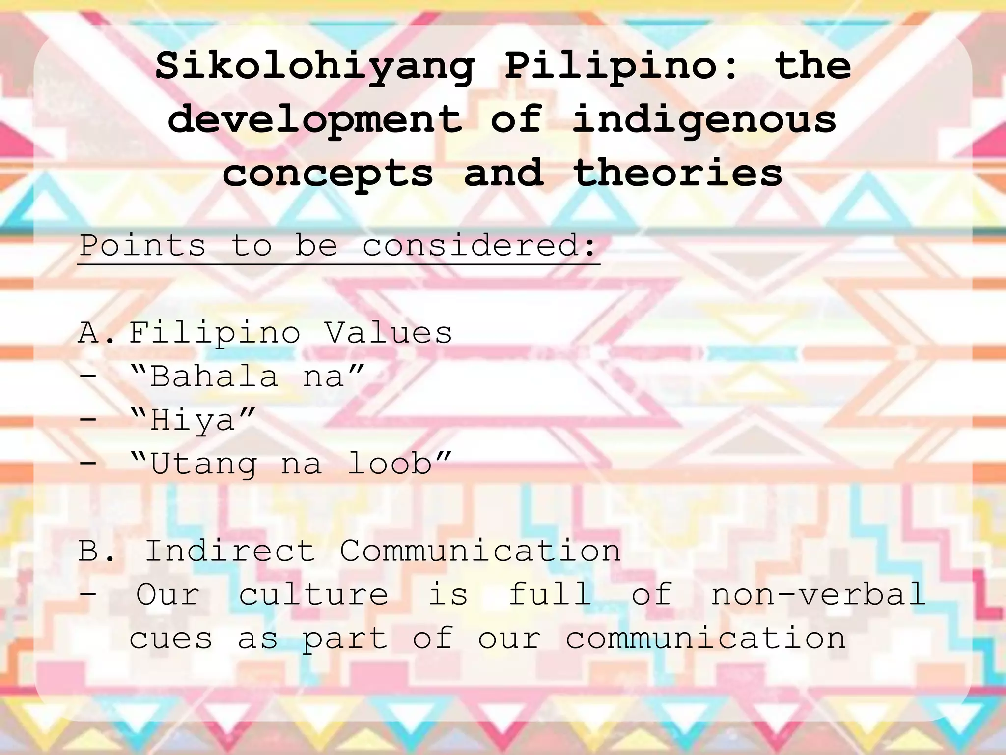 Sikolohiyang Pilipino: the
    development of indigenous
      concepts and theories
Points to be considered:

A. Filipino Values
- “Bahala na”
- “Hiya”
- “Utang na loob”

B. Indirect Communication
- Our culture is full of non-verbal
  cues as part of our communication
 