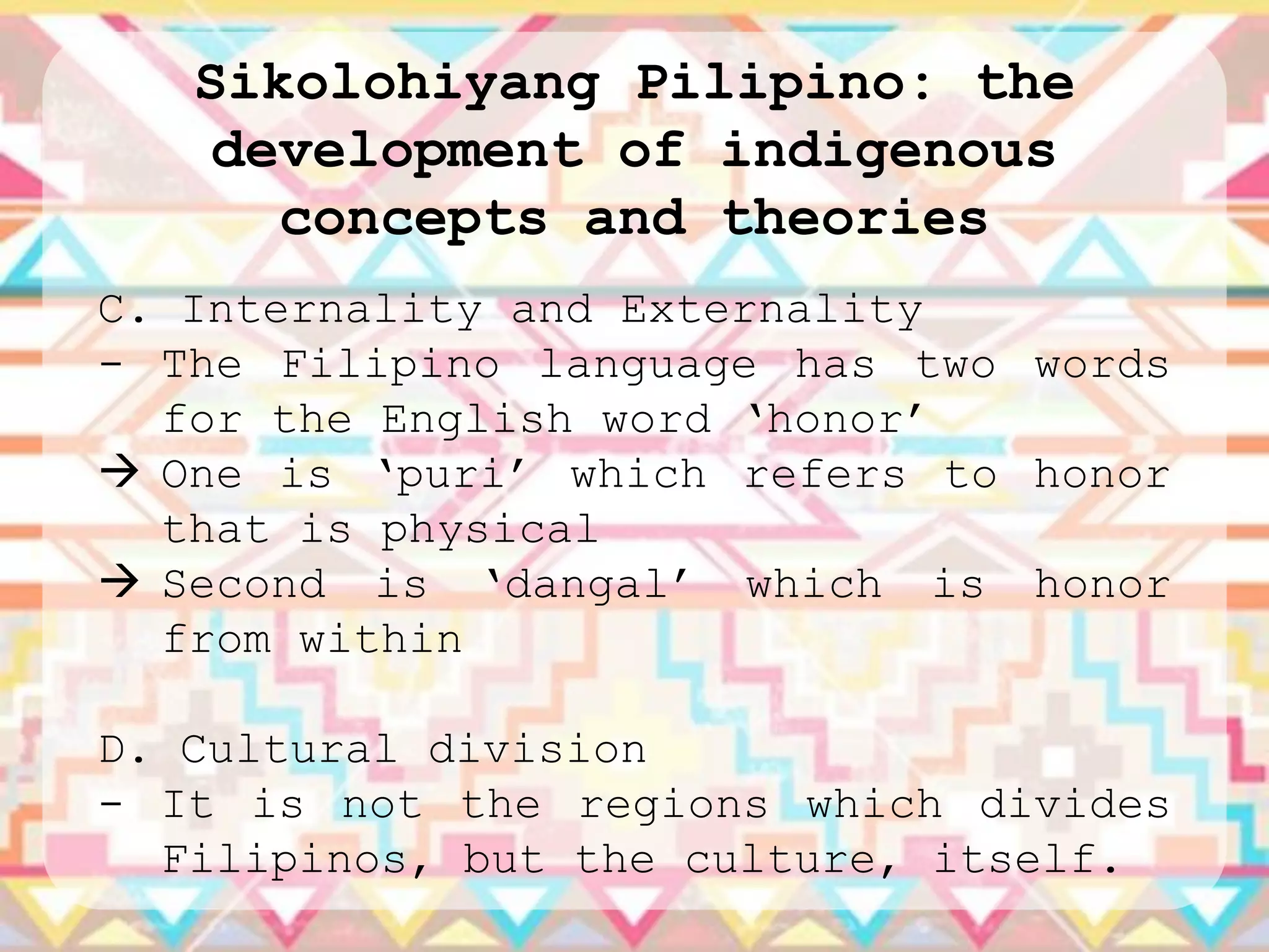 Sikolohiyang Pilipino: the
    development of indigenous
      concepts and theories
C. Internality and Externality
- The Filipino language has two words
  for the English word „honor‟
 One is „puri‟ which refers to honor
  that is physical
 Second is „dangal‟ which is honor
  from within

D. Cultural division
- It is not the regions which divides
  Filipinos, but the culture, itself.
 
