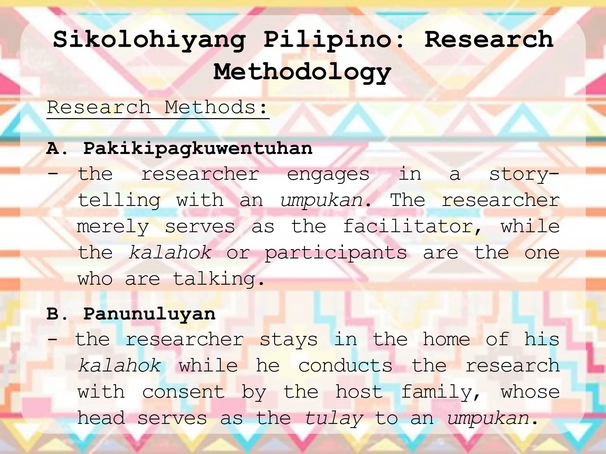Sikolohiyang Pilipino: Research
          Methodology
Research Methods:
A. Pakikipagkuwentuhan
- the researcher engages in a story-
  telling with an umpukan. The researcher
  merely serves as the facilitator, while
  the kalahok or participants are the one
  who are talking.
B. Panunuluyan
- the researcher stays in the home of his
  kalahok while he conducts the research
  with consent by the host family, whose
  head serves as the tulay to an umpukan.
 