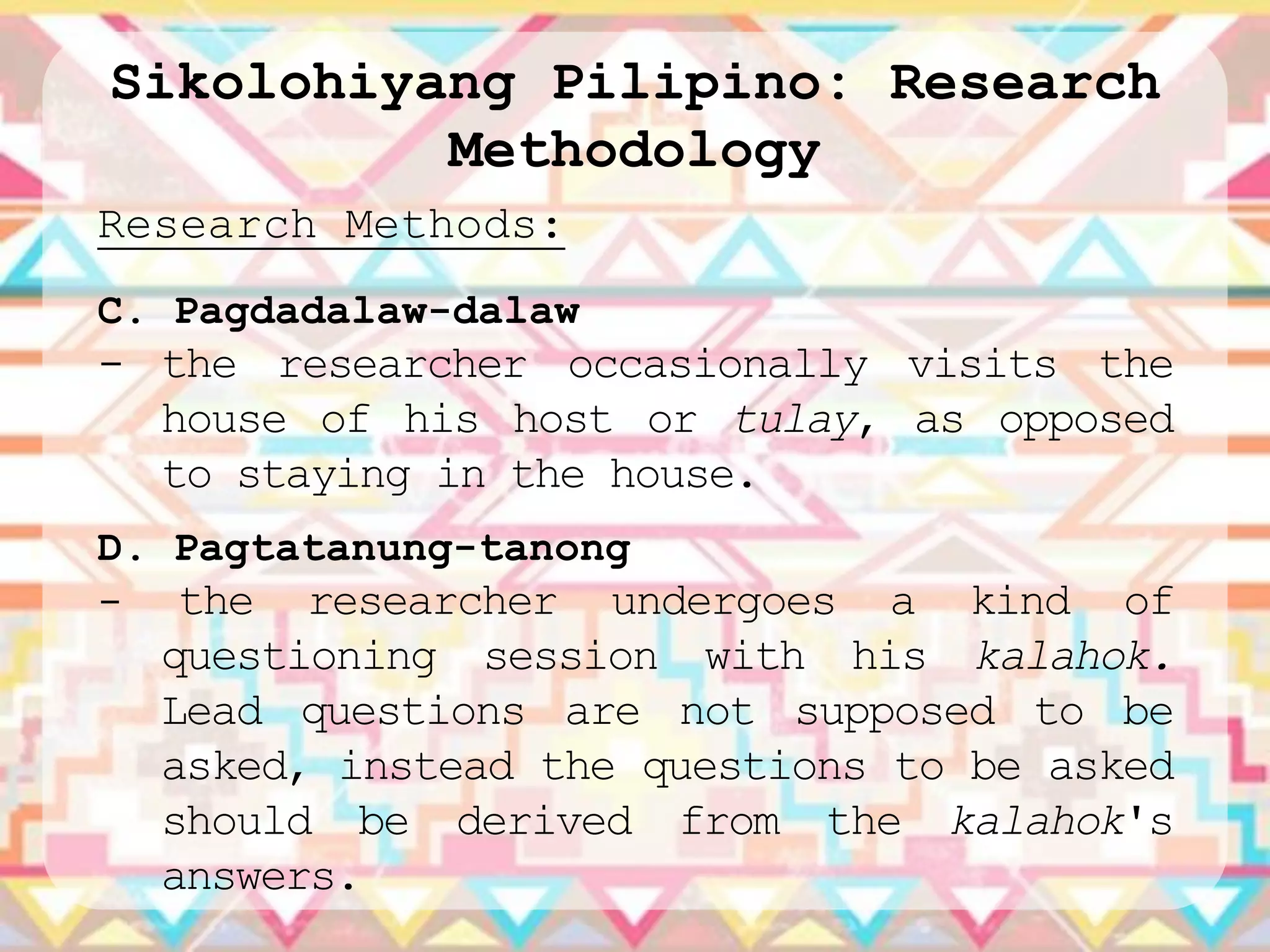 Sikolohiyang Pilipino: Research
          Methodology
Research Methods:
C. Pagdadalaw-dalaw
- the researcher occasionally visits the
  house of his host or tulay, as opposed
  to staying in the house.
D. Pagtatanung-tanong
- the researcher undergoes     a kind of
  questioning session with his kalahok.
  Lead questions are not supposed to be
  asked, instead the questions to be asked
  should be derived from the kalahok's
  answers.
 