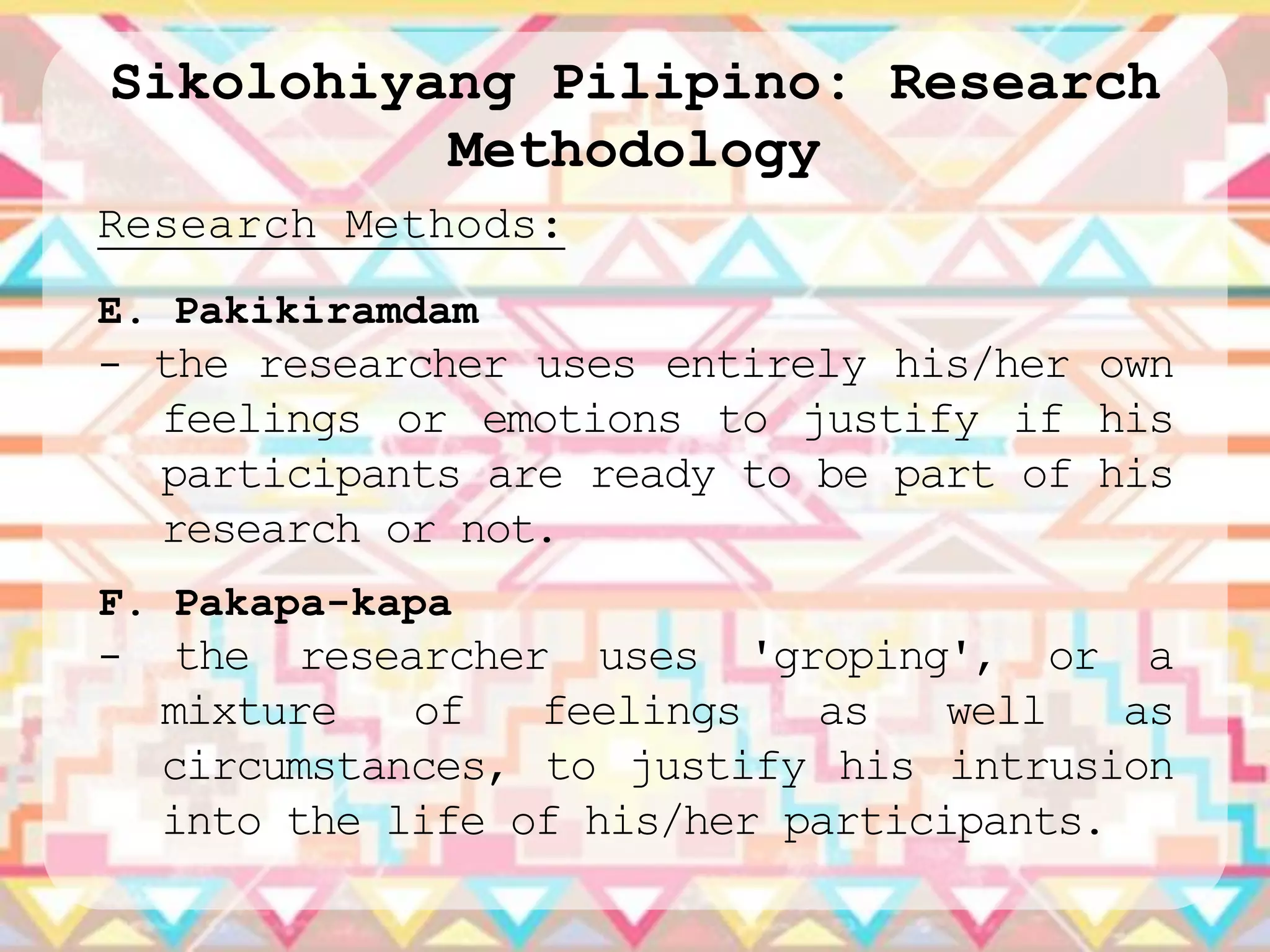 Sikolohiyang Pilipino: Research
          Methodology
Research Methods:
E. Pakikiramdam
- the researcher uses entirely his/her own
  feelings or emotions to justify if his
  participants are ready to be part of his
  research or not.
F. Pakapa-kapa
- the researcher    uses 'groping', or a
  mixture   of   feelings   as    well   as
  circumstances, to justify his intrusion
  into the life of his/her participants.
 