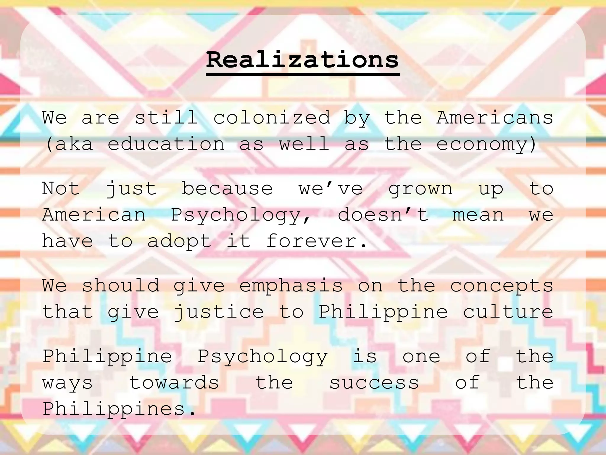 Realizations

We are still colonized by the Americans
(aka education as well as the economy)

Not just because we‟ve grown up     to
American Psychology, doesn‟t mean   we
have to adopt it forever.

We should give emphasis on the concepts
that give justice to Philippine culture

Philippine Psychology is one of     the
ways   towards the   success of     the
Philippines.
 