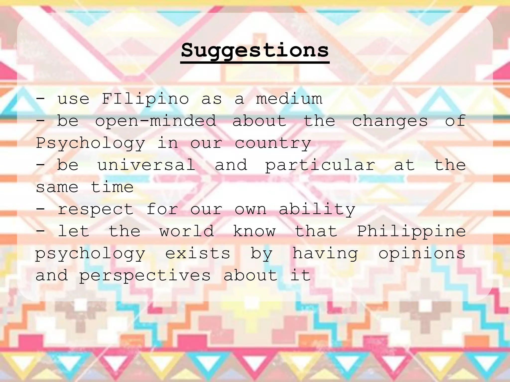 Suggestions

- use FIlipino as a medium
- be open-minded about the changes of
Psychology in our country
- be universal and particular at the
same time
- respect for our own ability
- let the world know that Philippine
psychology exists by having opinions
and perspectives about it
 