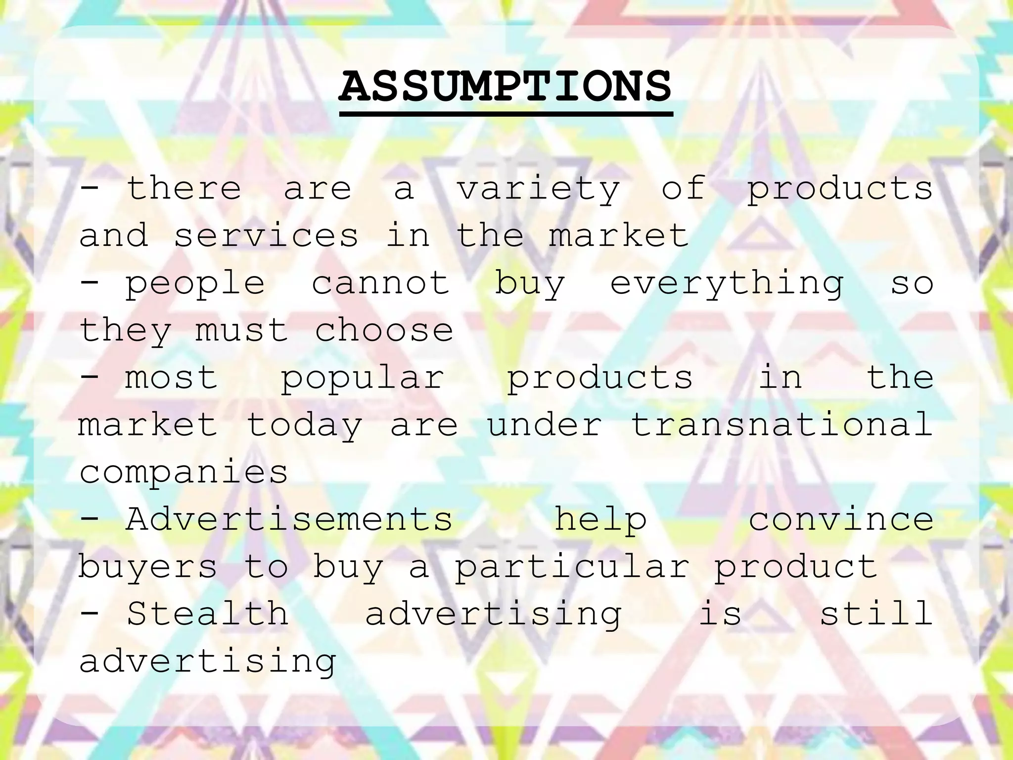 ASSUMPTIONS
- there are a variety of products
and services in the market
- people cannot buy everything so
they must choose
- most   popular   products    in   the
market today are under transnational
companies
- Advertisements     help      convince
buyers to buy a particular product
- Stealth    advertising    is    still
advertising
 
