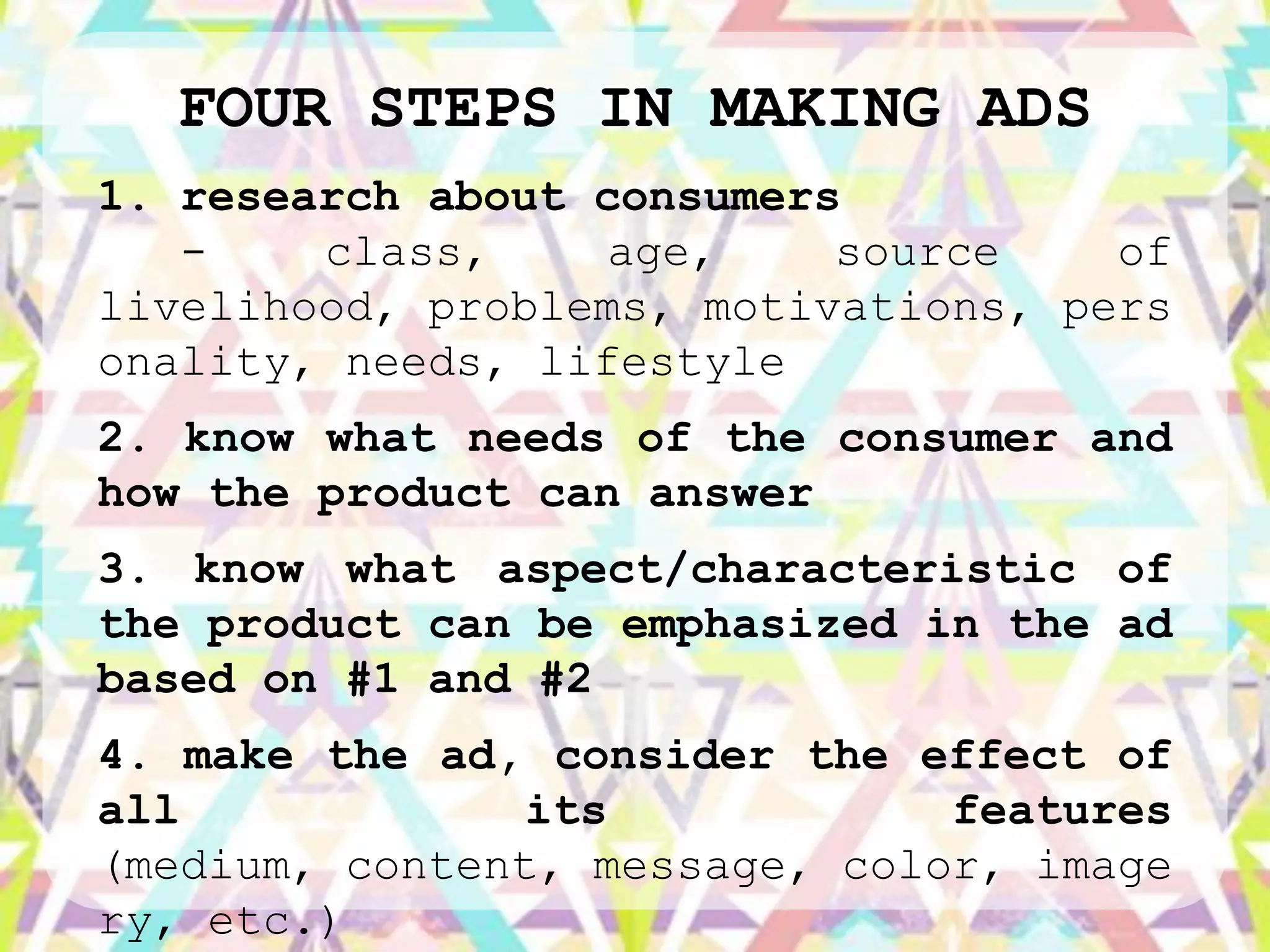 FOUR STEPS IN MAKING ADS
1. research about consumers
   -    class,     age,    source    of
livelihood, problems, motivations, pers
onality, needs, lifestyle
2. know what needs of the consumer and
how the product can answer
3. know what aspect/characteristic of
the product can be emphasized in the ad
based on #1 and #2
4. make the ad, consider the effect of
all             its            features
(medium, content, message, color, image
ry, etc.)
 