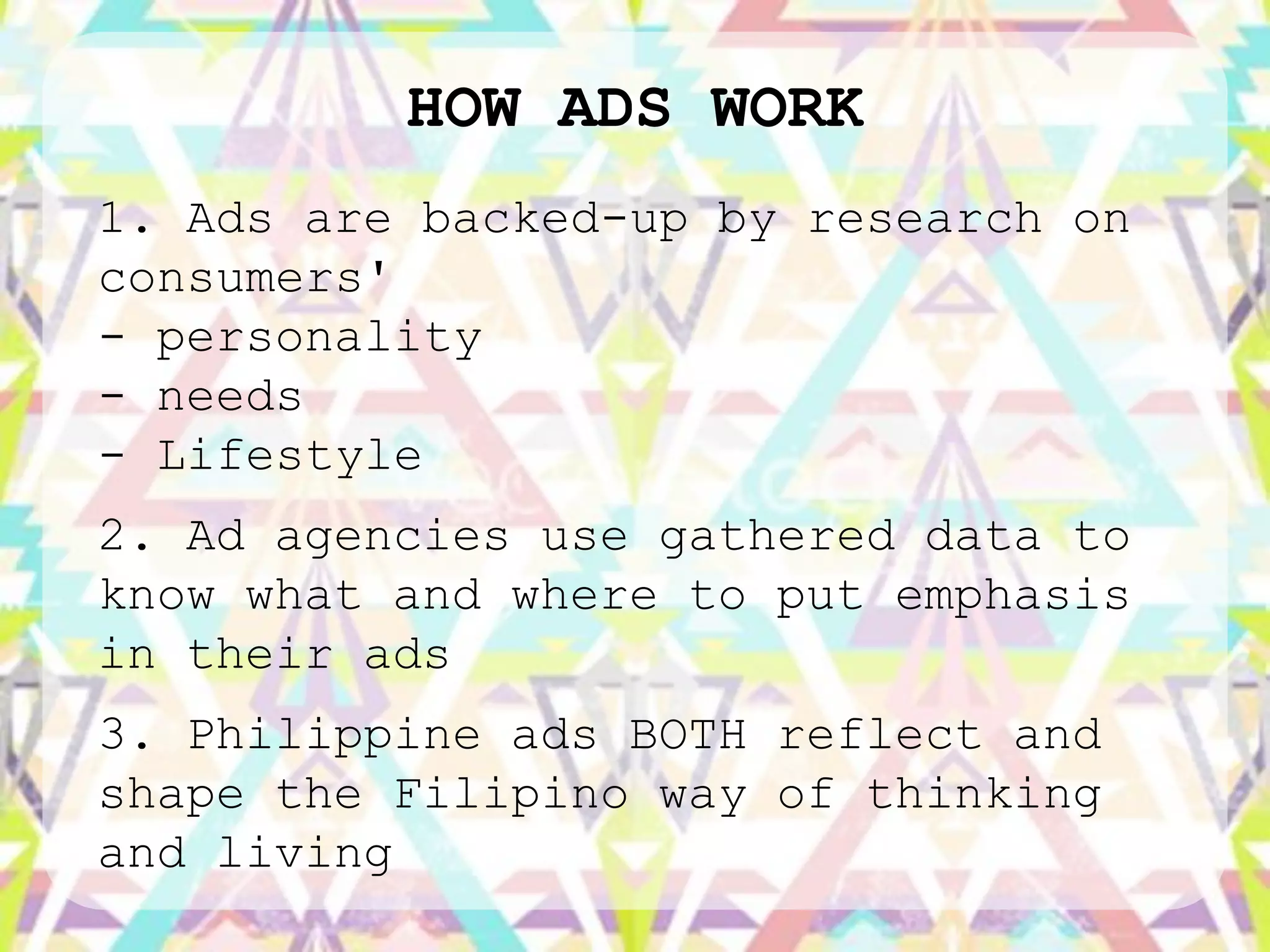 HOW ADS WORK
1. Ads are backed-up by research on
consumers'
- personality
- needs
- Lifestyle
2. Ad agencies use gathered data to
know what and where to put emphasis
in their ads
3. Philippine ads BOTH reflect and
shape the Filipino way of thinking
and living
 