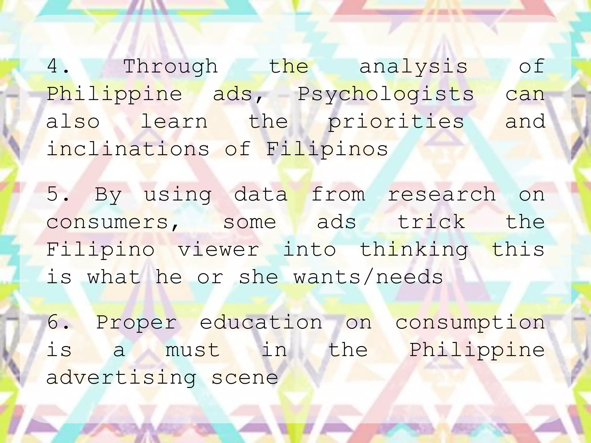 4.    Through   the    analysis    of
Philippine ads, Psychologists     can
also   learn   the   priorities   and
inclinations of Filipinos
5. By using data from research on
consumers,   some   ads   trick the
Filipino viewer into thinking this
is what he or she wants/needs
6. Proper education on consumption
is   a   must   in the  Philippine
advertising scene
 