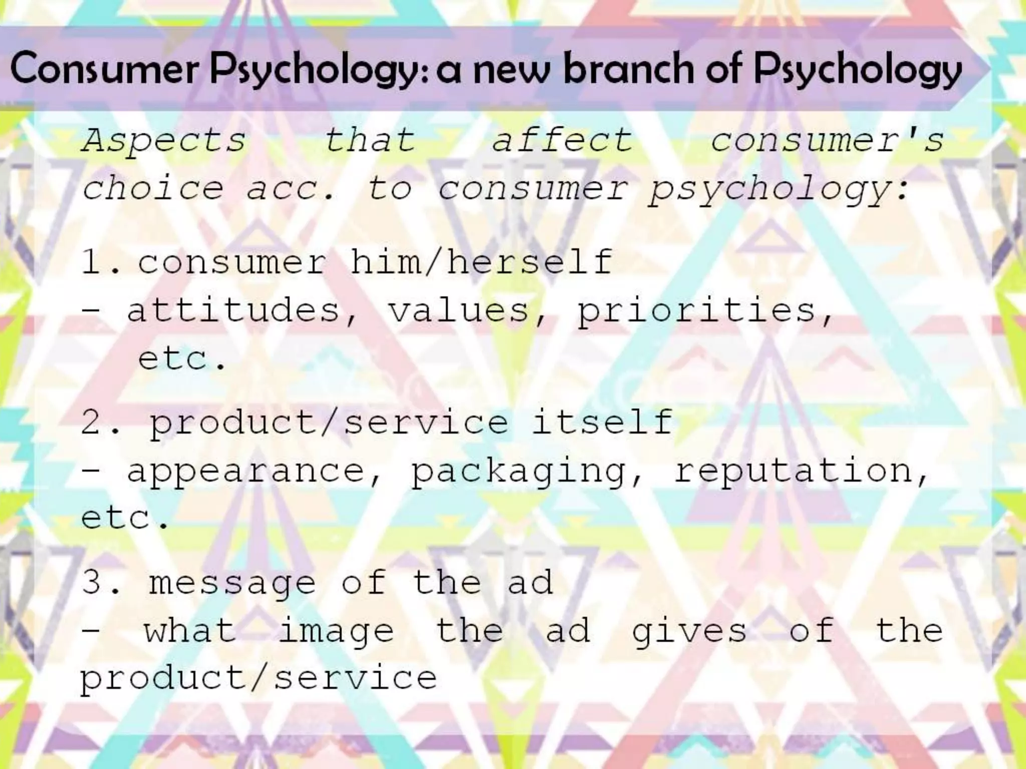 Consumer Psychology: a new branch of Psychology
   Aspects   that   affect   consumer's
   choice acc. to consumer psychology:
   1. consumer him/herself
   -
      attitudes, values, priorities, et
      c.
   2. product/service itself
   -
   appearance, packaging, reputation, e
   tc.
   3. message of the ad
   - what image the ad gives of the
 