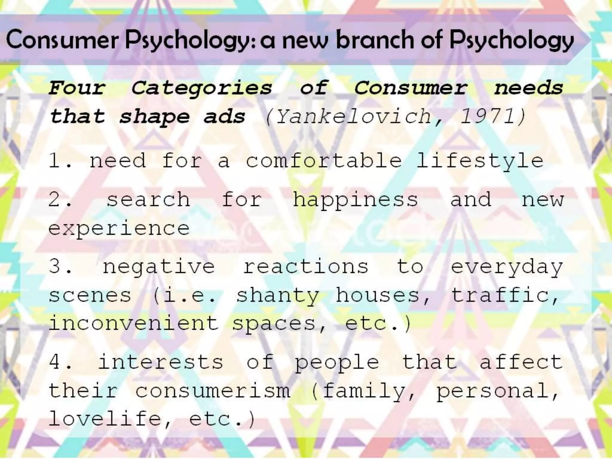 Consumer Psychology: a new branch of Psychology
   Four Categories of Consumer needs
   that shape ads (Yankelovich, 1971)
   1. need for a comfortable lifestyle
   2. search     for   happiness     and   new
   experience
   3. negative reactions        to  everyday
   scenes          (i.e.              shanty
   houses,     traffic,         inconvenient
   spaces, etc.)
   4. interests of people that affect
   their                    consumerism
   (family, personal, lovelife, etc.)
 