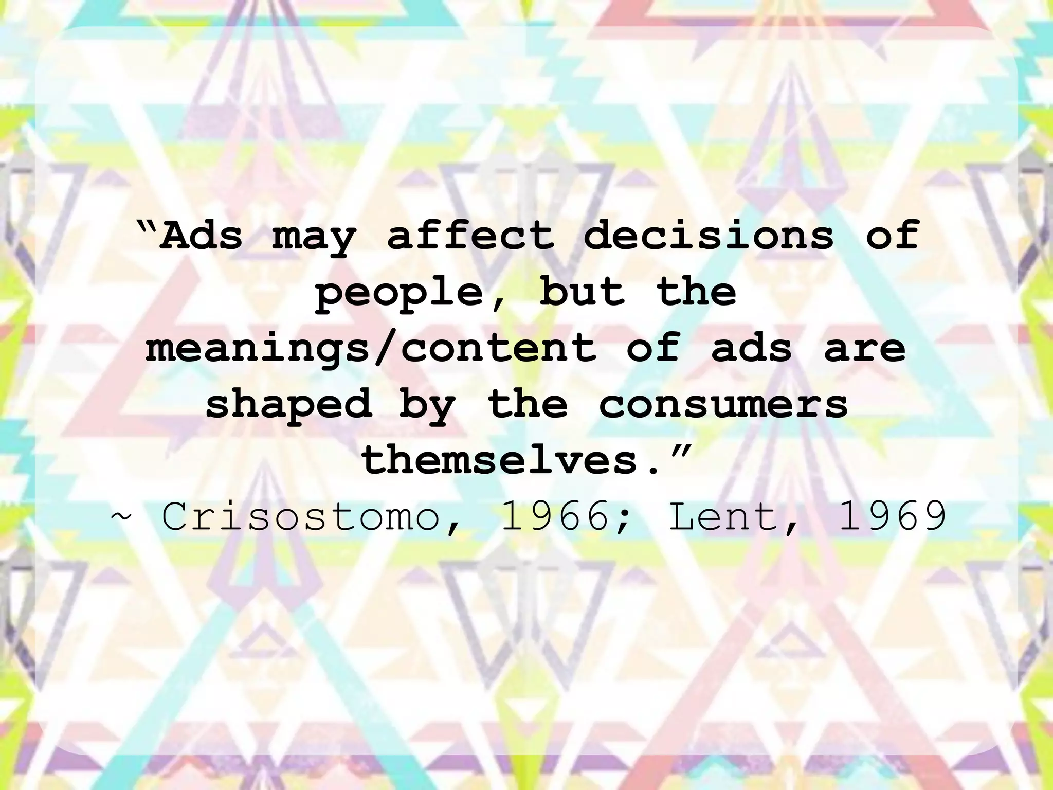 “Ads may affect decisions of
        people, but the
  meanings/content of ads are
    shaped by the consumers
          themselves.”
~ Crisostomo, 1966; Lent, 1969
 