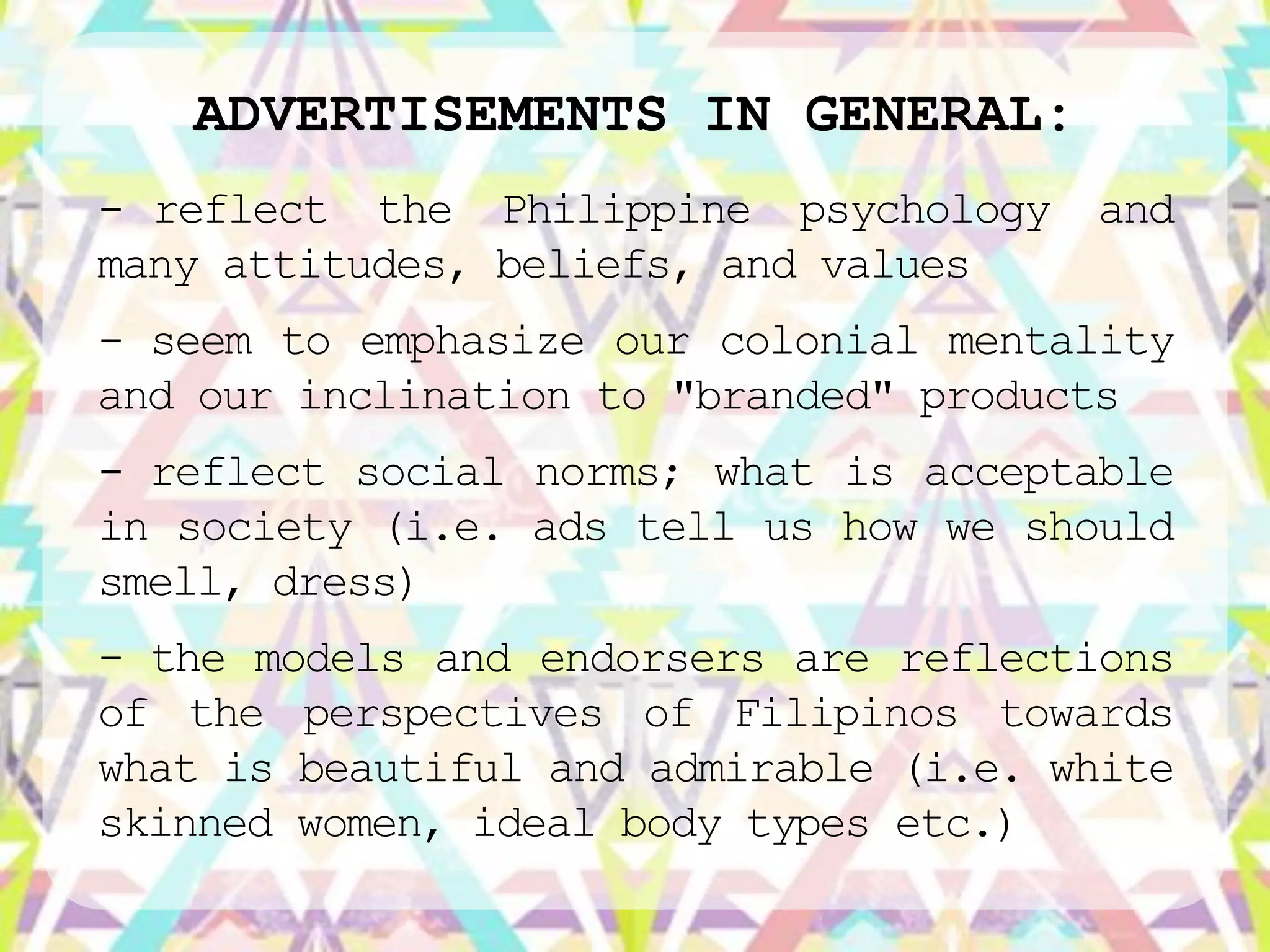 ADVERTISEMENTS IN GENERAL:
- reflect the Philippine psychology    and
many attitudes, beliefs, and values
- seem to emphasize our colonial mentality
and our inclination to "branded" products
- reflect social norms; what is acceptable
in society (i.e. ads tell us how we should
smell, dress)
- the models and endorsers are reflections
of the perspectives of Filipinos towards
what is beautiful and admirable (i.e. white
skinned women, ideal body types etc.)
 