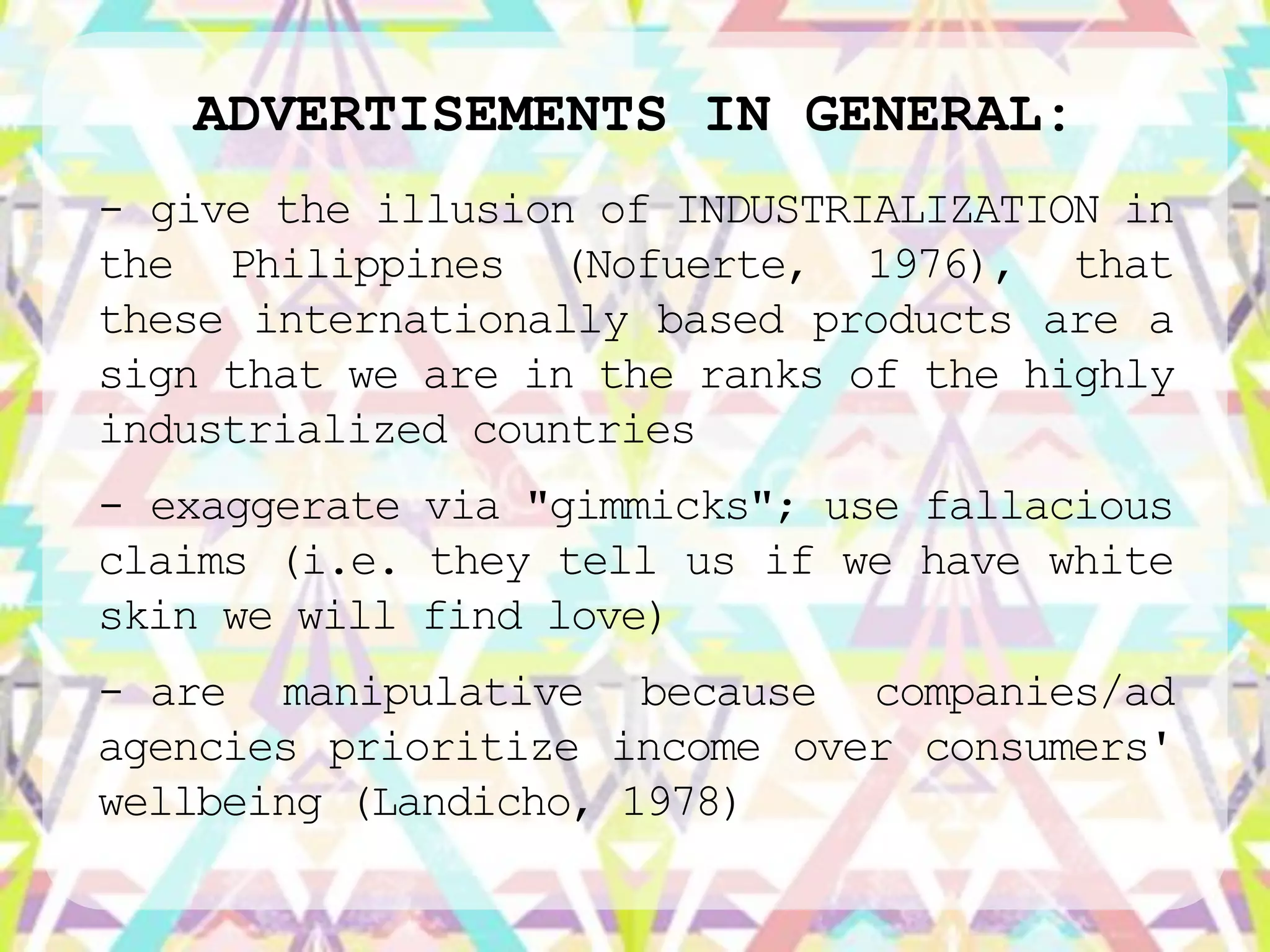 ADVERTISEMENTS IN GENERAL:
- give the illusion of INDUSTRIALIZATION in
the Philippines (Nofuerte, 1976), that
these internationally based products are a
sign that we are in the ranks of the highly
industrialized countries
- exaggerate via "gimmicks"; use fallacious
claims (i.e. they tell us if we have white
skin we will find love)
- are manipulative because companies/ad
agencies prioritize income over consumers'
wellbeing (Landicho, 1978)
 