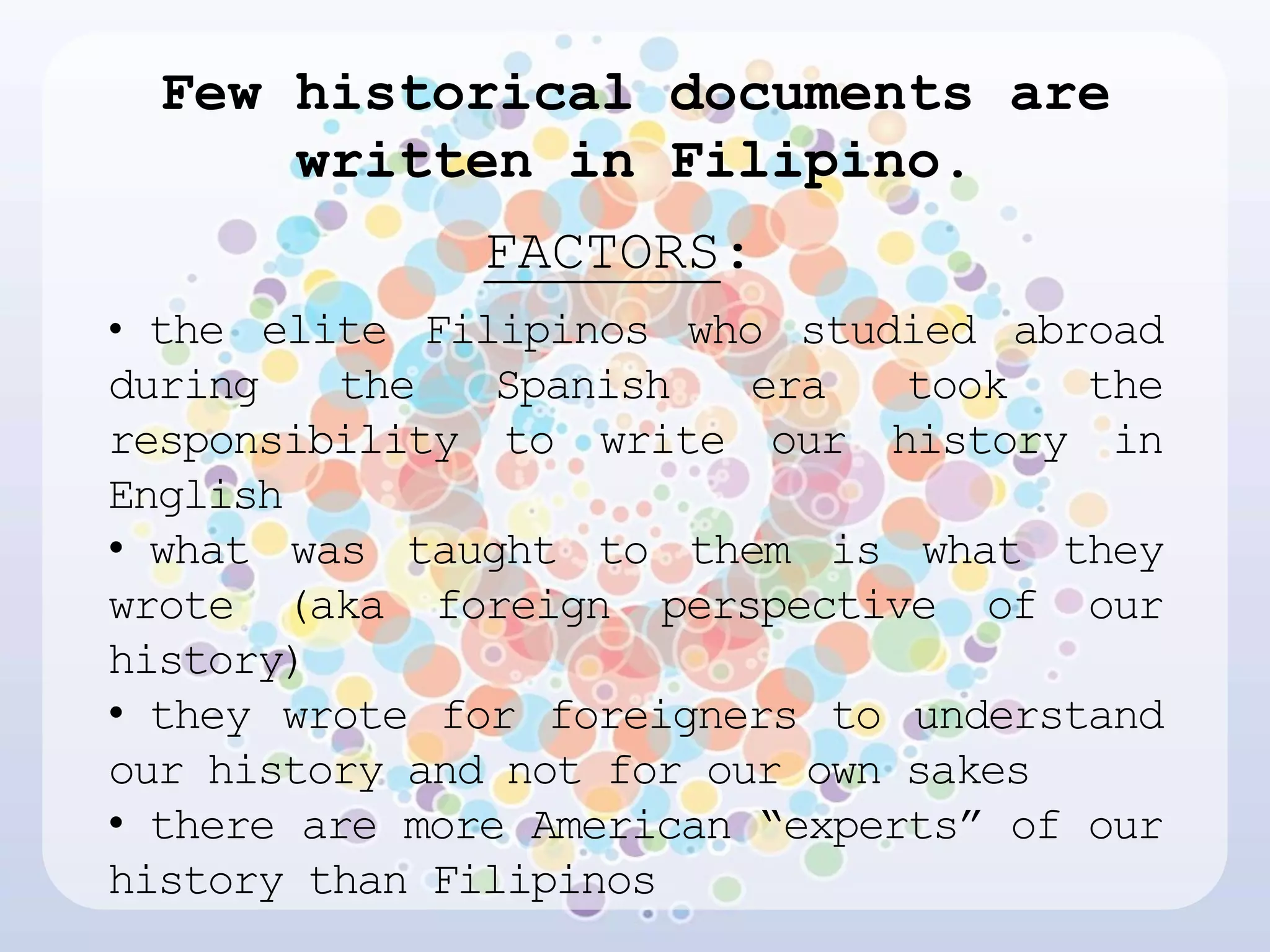 Few historical documents are
      written in Filipino.
              FACTORS:
• the elite Filipinos who studied abroad
during   the    Spanish   era   took   the
responsibility to write our history in
English
• what was taught to them is what they
wrote (aka foreign perspective of our
history)
• they wrote for foreigners to understand
our history and not for our own sakes
• there are more American “experts” of our
history than Filipinos
 