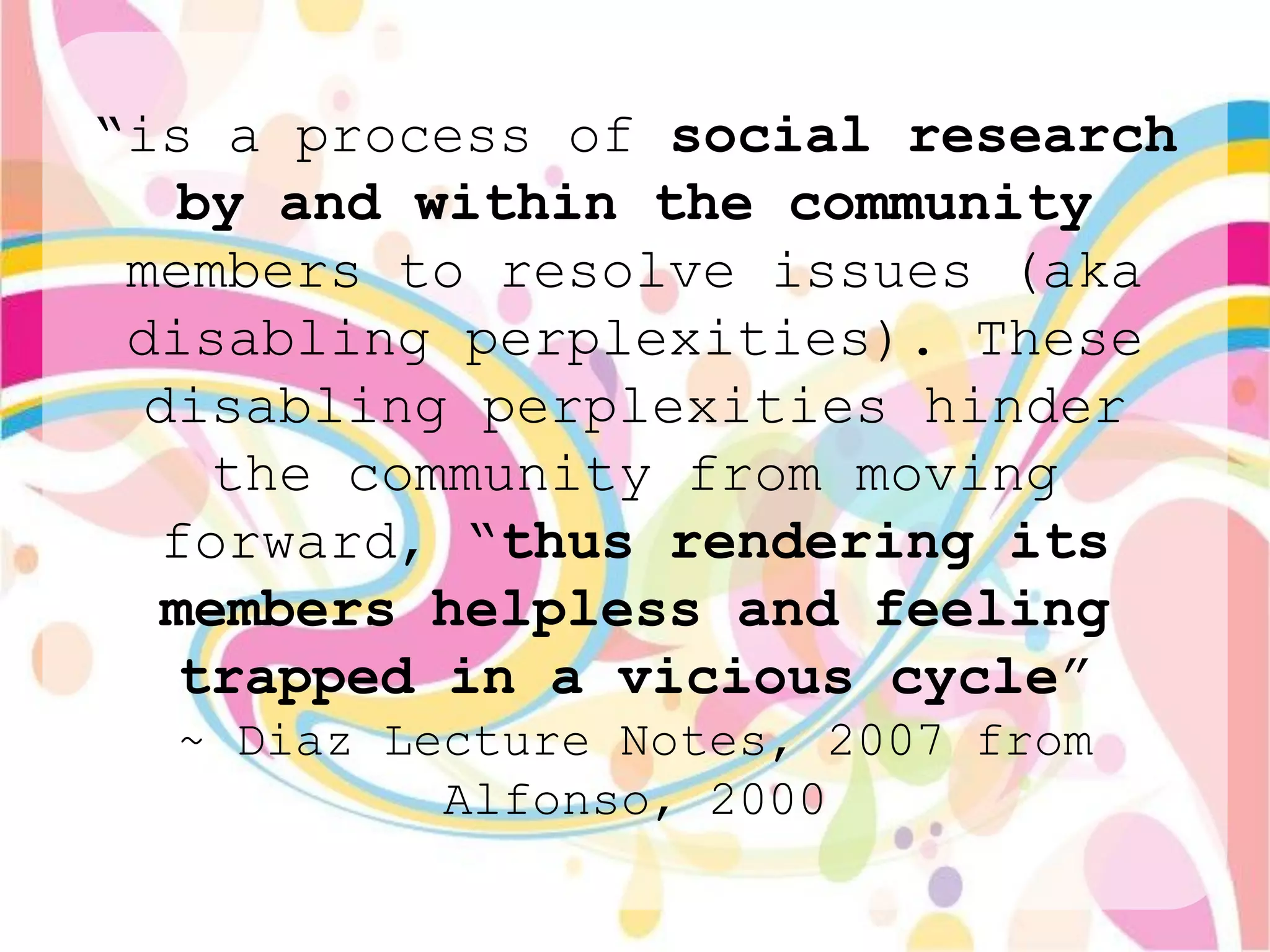 “is a process of social research
   by and within the community
 members to resolve issues (aka
 disabling perplexities). These
  disabling perplexities hinder
    the community from moving
  forward, “thus rendering its
  members helpless and feeling
   trapped in a vicious cycle”
  ~ Diaz Lecture Notes, 2007 from
           Alfonso, 2000
 