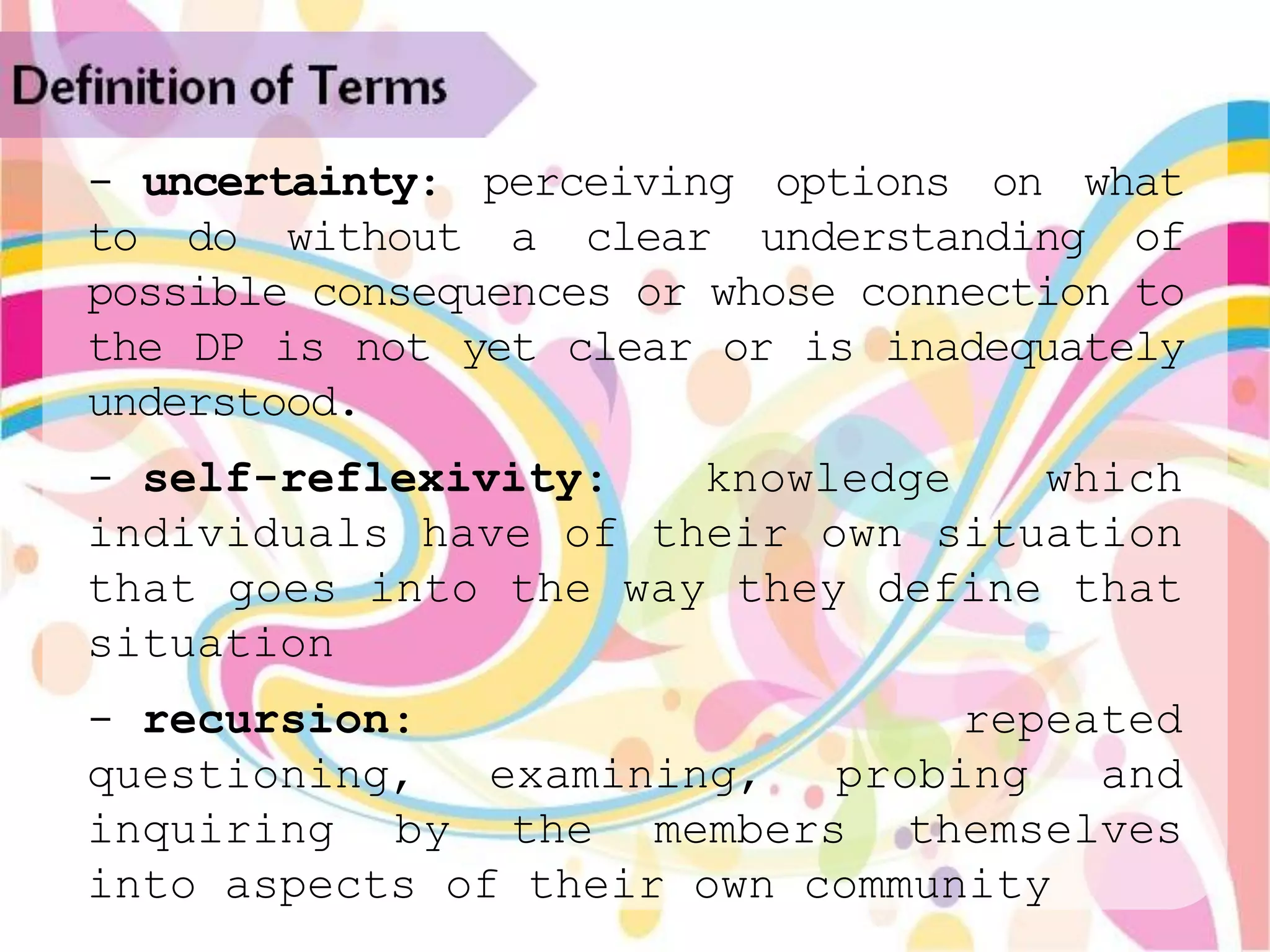 Definition of Terms
   - uncertainty: perceiving options on what
   to do without a clear understanding of
   possible consequences or whose connection to
   the DP is not yet clear or is inadequately
   understood.
   - self-reflexivity:   knowledge   which
   individuals have of their own situation
   that goes into the way they define that
   situation
   - recursion:                    repeated
   questioning,   examining,  probing   and
   inquiring by the members themselves
   into aspects of their own community
 