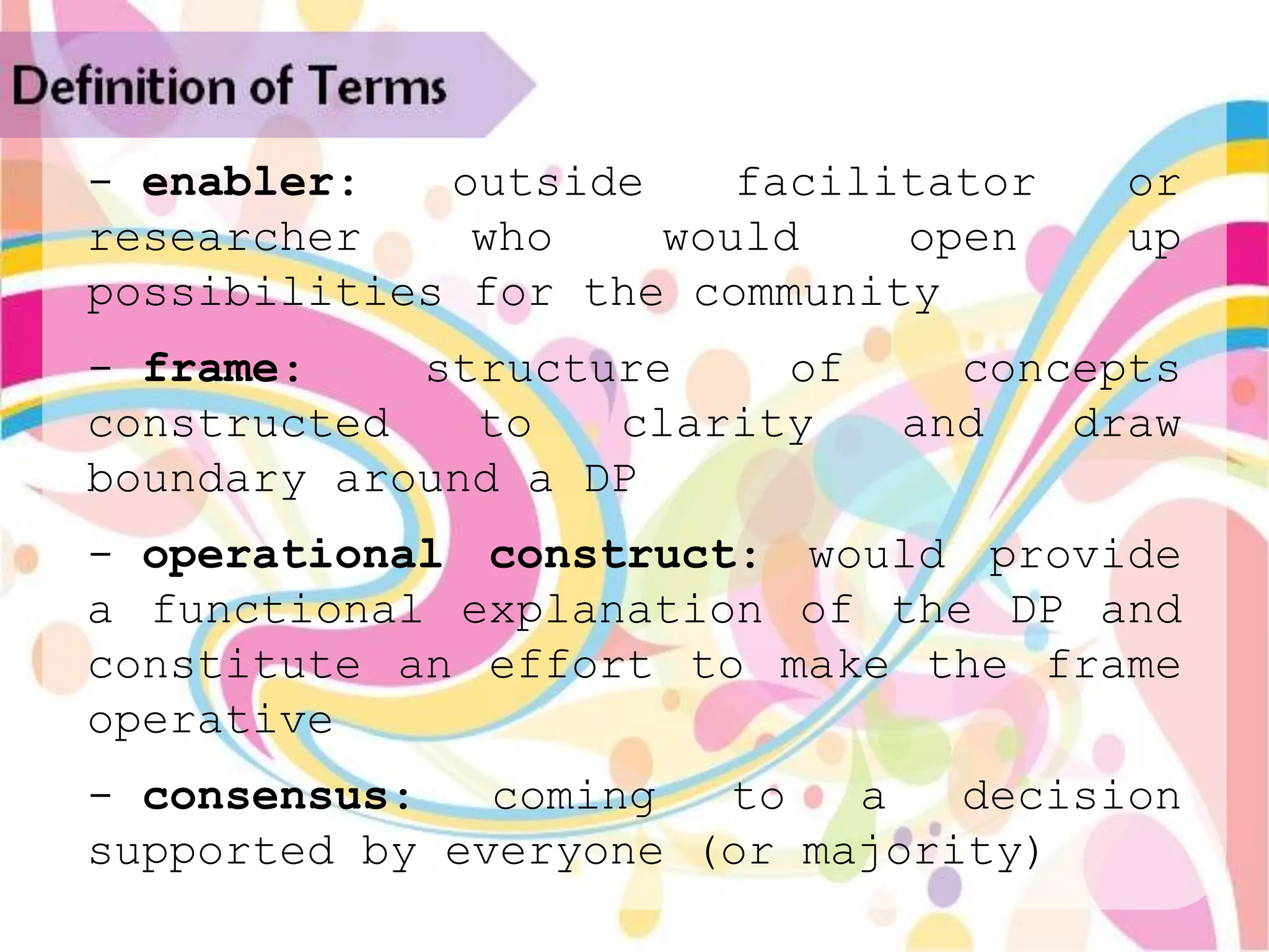 Definition of Terms
   - enabler:   outside    facilitator   or
   researcher    who    would    open    up
   possibilities for the community
   - frame:    structure    of     concepts
   constructed   to   clarity    and   draw
   boundary around a DP
   - operational construct: would provide
   a functional explanation of the DP and
   constitute an effort to make the frame
   operative
   - consensus:   coming  to   a   decision
   supported by everyone (or majority)
 