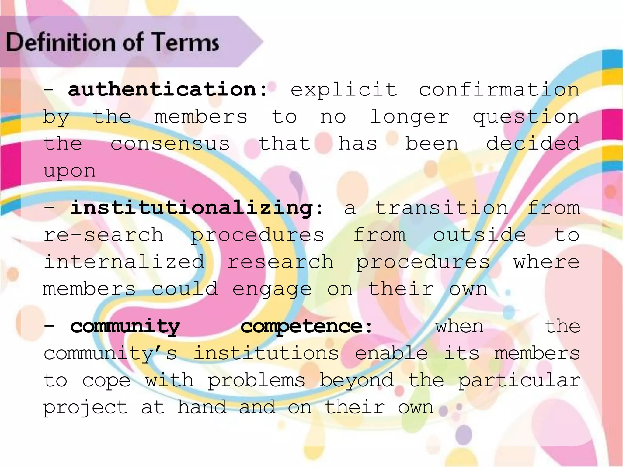 Definition of Terms
   - authentication: explicit confirmation
   by the members to no longer question
   the consensus that has been decided
   upon
   - institutionalizing: a transition from
   re-search procedures from outside to
   internalized research procedures where
   members could engage on their own
   - community     competence:     when    the
   community‟s institutions enable its members
   to cope with problems beyond the particular
   project at hand and on their own
 