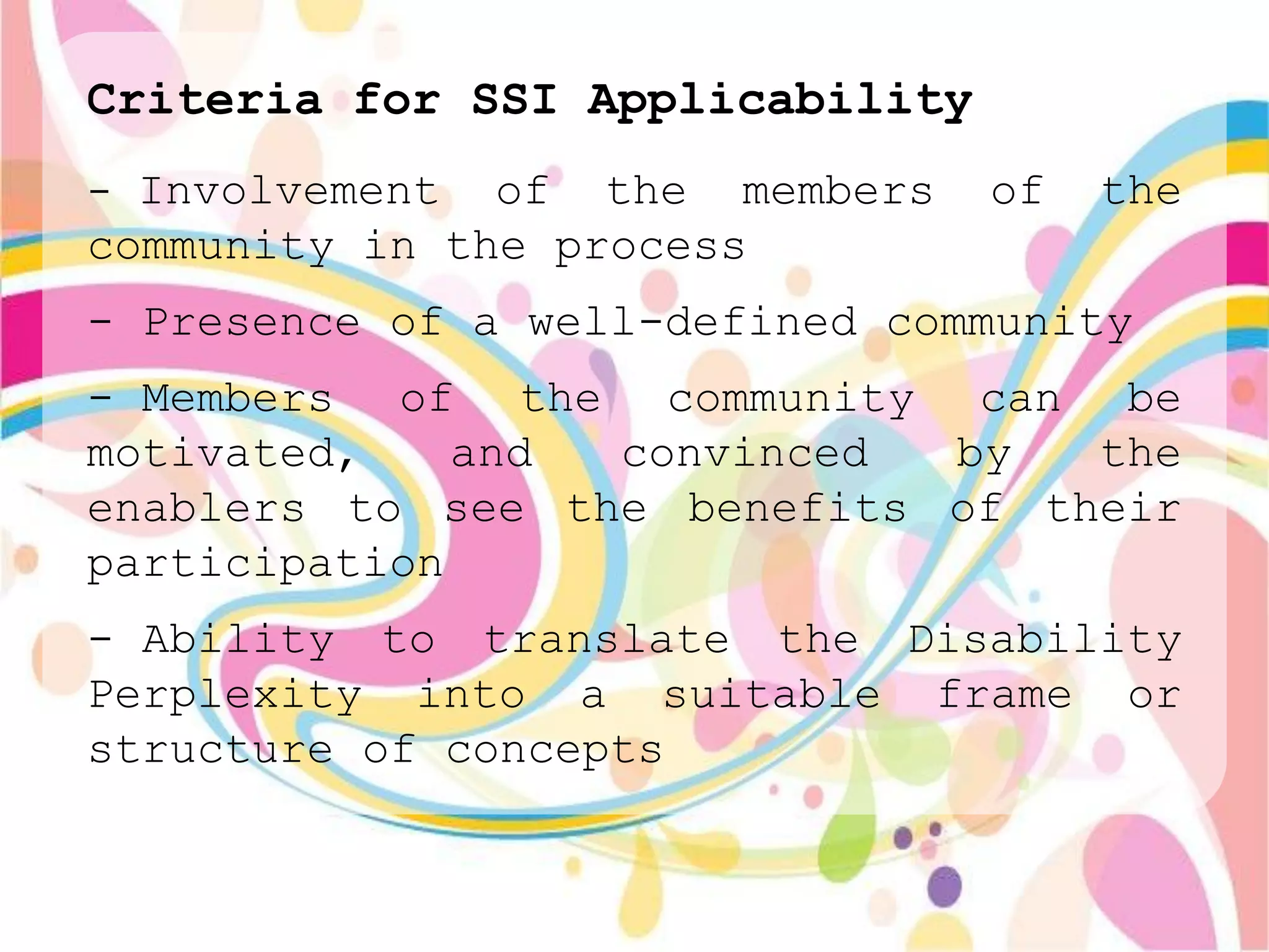 Criteria for SSI Applicability
- Involvement  of the members    of   the
community in the process
- Presence of a well-defined community
- Members of the community can be
motivated,    and convinced  by   the
enablers to see the benefits of their
participation
- Ability to translate the Disability
Perplexity into a suitable frame or
structure of concepts
 