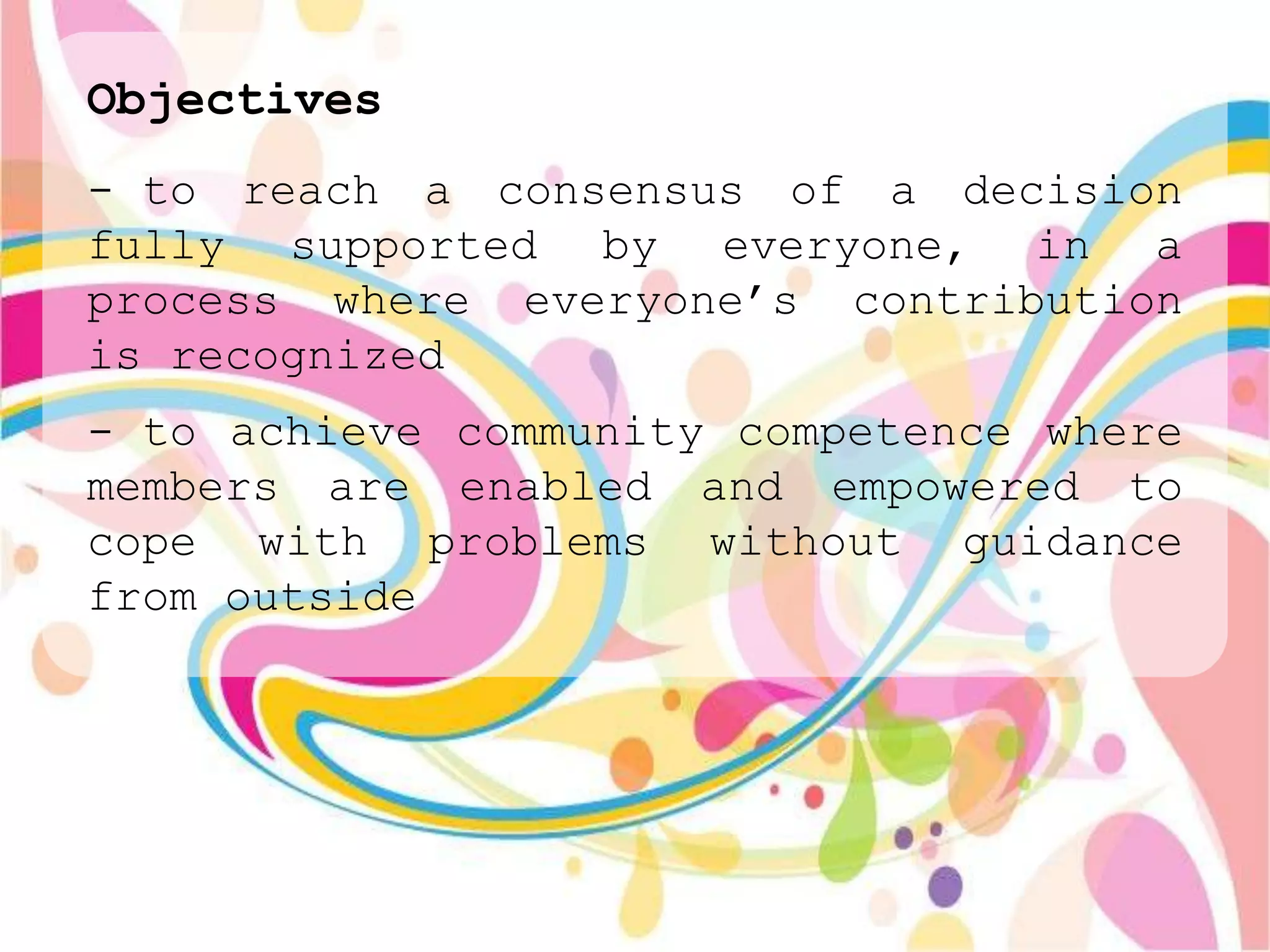 Objectives
- to reach a consensus of a decision
fully supported by everyone, in a
process where everyone‟s contribution
is recognized
- to achieve community competence where
members are enabled and empowered to
cope with problems without guidance
from outside
 