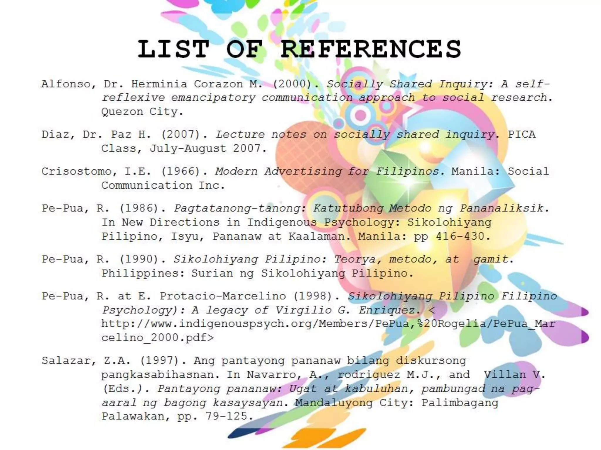 LIST OF REFERENCES
Alfonso, Dr. Herminia Corazon M. (2000). Socially Shared Inquiry: A self-
         reflexive emancipatory communication approach to social research.
         Quezon City.
Diaz, Dr. Paz H. (2007). Lecture notes on socially shared inquiry. PICA
         Class, July-August 2007.
Crisostomo, I.E. (1966). Modern Advertising for Filipinos. Manila: Social
         Communication Inc.
Pe-Pua, R. (1986). Pagtatanong-tanong: Katutubong Metodo ng Pananaliksik.
         In New Directions in Indigenous Psychology: Sikolohiyang
         Pilipino, Isyu, Pananaw at Kaalaman. Manila: pp 416-430.
Pe-Pua, R. (1990). Sikolohiyang Pilipino: Teorya, metodo, at   gamit.
         Philippines: Surian ng Sikolohiyang Pilipino.
Pe-Pua, R. at E. Protacio-Marcelino (1998). Sikolohiyang Pilipino Filipino
         Psychology): A legacy of Virgilio G. Enriquez. <
         http://www.indigenouspsych.org/Members/PePua,%20Rogelia/PePua_Mar
         celino_2000.pdf>
Salazar, Z.A. (1997). Ang pantayong pananaw bilang diskursong
         pangkasabihasnan. In Navarro, A., rodriguez M.J., and Villan V.
         (Eds.). Pantayong pananaw: Ugat at kabuluhan, pambungad na pag-
         aaral ng bagong kasaysayan. Mandaluyong City: Palimbagang
         Palawakan, pp. 79-125.
 