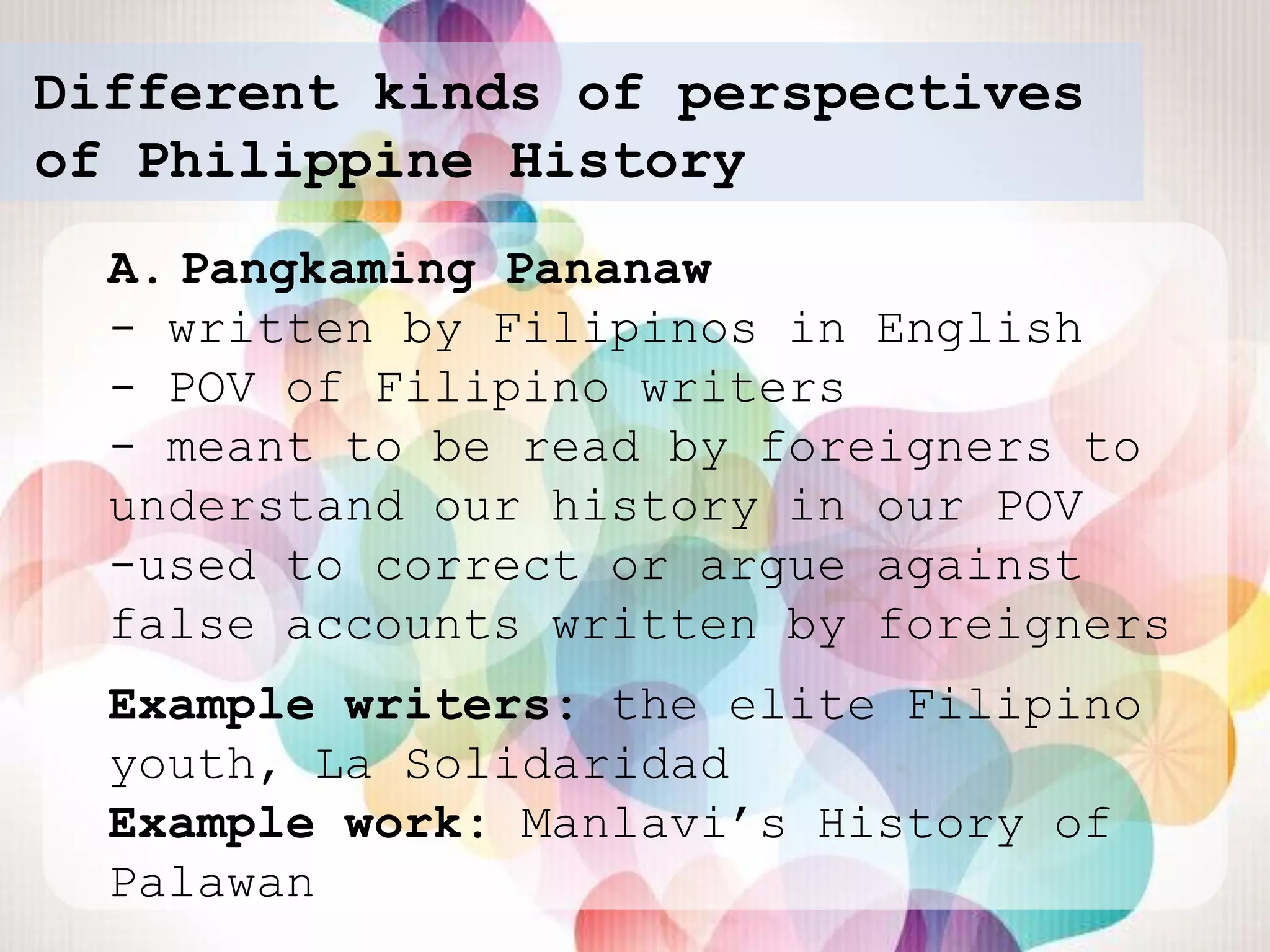 Different kinds of perspectives
of Philippine History
  A. Pangkaming Pananaw
  - written by Filipinos in English
  - POV of Filipino writers
  - meant to be read by foreigners to
  understand our history in our POV
  -used to correct or argue against
  false accounts written by foreigners
  Example writers: the elite Filipino
  youth, La Solidaridad
  Example work: Manlavi‟s History of
  Palawan
 