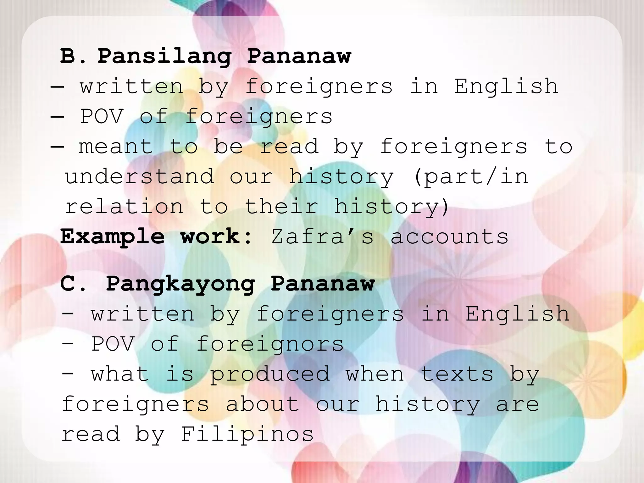 B. Pansilang Pananaw
̶ written by foreigners in English
 ̶ POV of foreigners
  ̶ meant to be read by foreigners to
   understand our history (part/in
   relation to their history)
Example work: Zafra‟s accounts
C. Pangkayong Pananaw
- written by foreigners in English
- POV of foreignors
- what is produced when texts by
foreigners about our history are
read by Filipinos
 