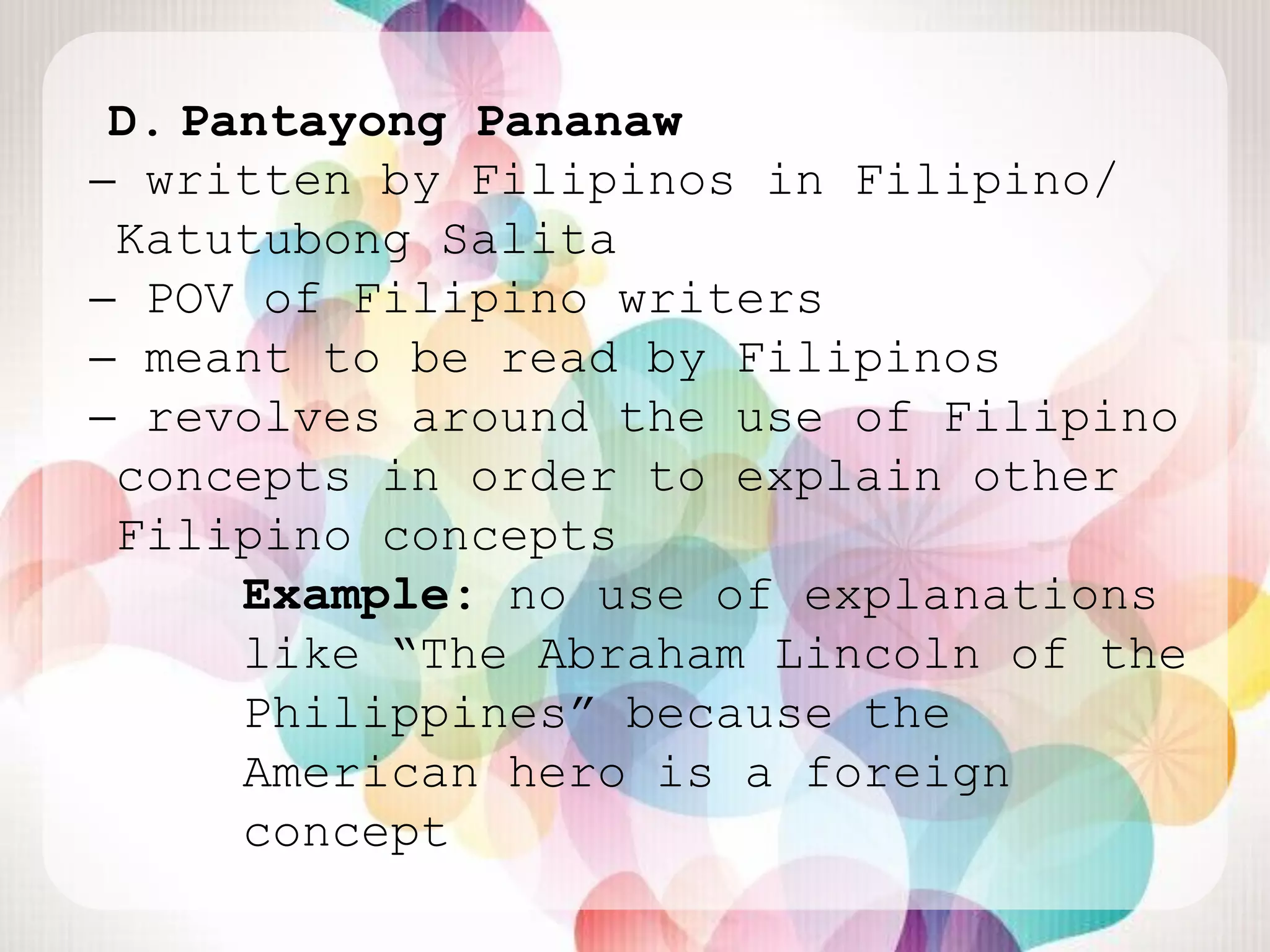 D. Pantayong Pananaw
̶ written by Filipinos in Filipino/
 Katutubong Salita
 ̶ POV of Filipino writers
  ̶ meant to be read by Filipinos
   ̶ revolves around the use of Filipino
    concepts in order to explain other
    Filipino concepts
        Example: no use of explanations
        like “The Abraham Lincoln of the
        Philippines” because the
        American hero is a foreign
        concept
 