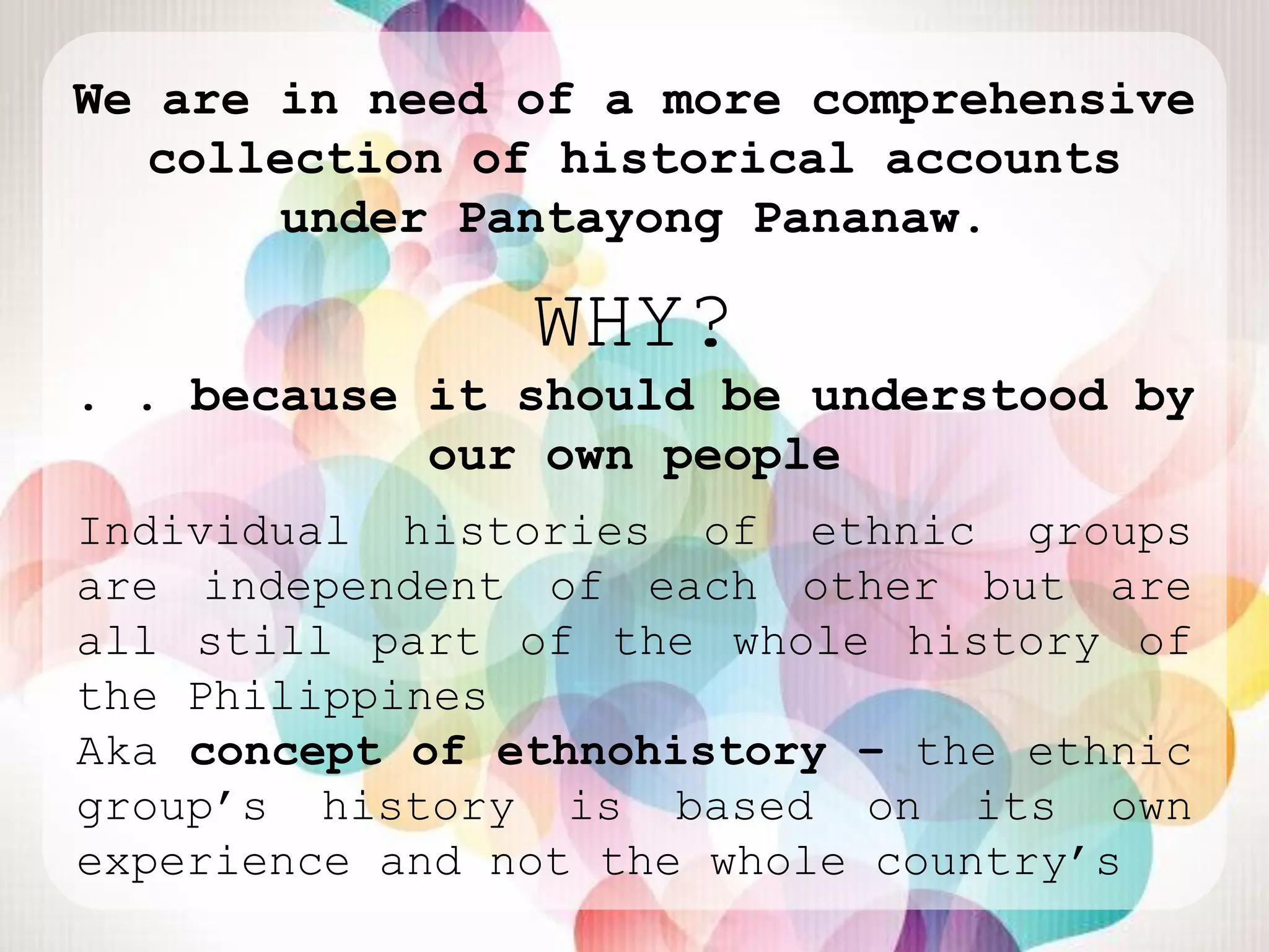 We are in need of a more comprehensive
   collection of historical accounts
       under Pantayong Pananaw.

                WHY?
. . because it should be understood by
            our own people
Individual histories of ethnic groups
are independent of each other but are
all still part of the whole history of
the Philippines
Aka concept of ethnohistory – the ethnic
group‟s history is based on its own
experience and not the whole country‟s
 