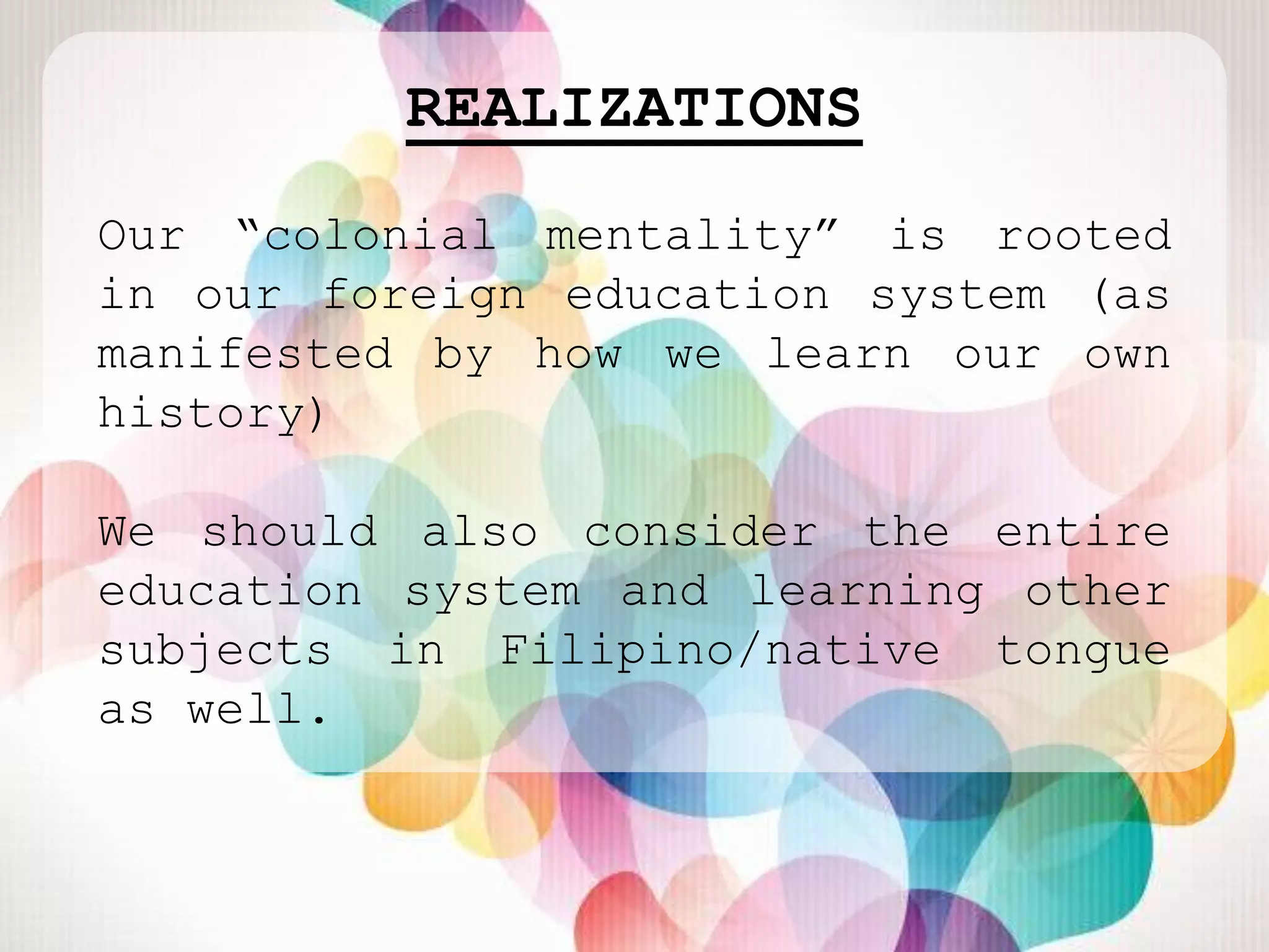 REALIZATIONS
Our “colonial mentality” is rooted
in our foreign education system (as
manifested by how we learn our own
history)

We should also consider the entire
education system and learning other
subjects in Filipino/native tongue
as well.
 