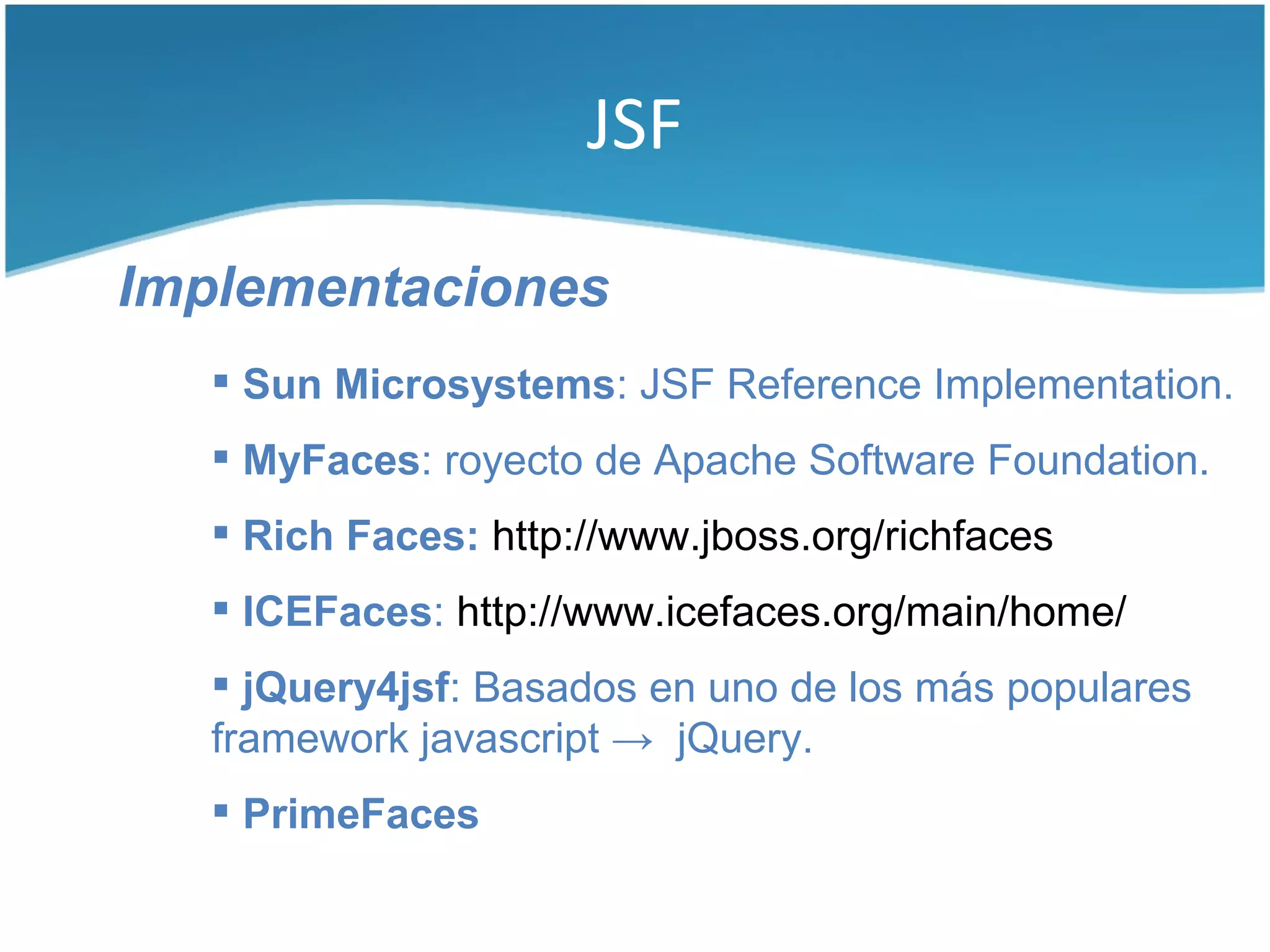 JSF

Implementaciones
    Sun Microsystems: JSF Reference Implementation.
    MyFaces: royecto de Apache Software Foundation.
    Rich Faces: http://www.jboss.org/richfaces
    ICEFaces: http://www.icefaces.org/main/home/
    jQuery4jsf: Basados en uno de los más populares
   framework javascript → jQuery.
    PrimeFaces
 