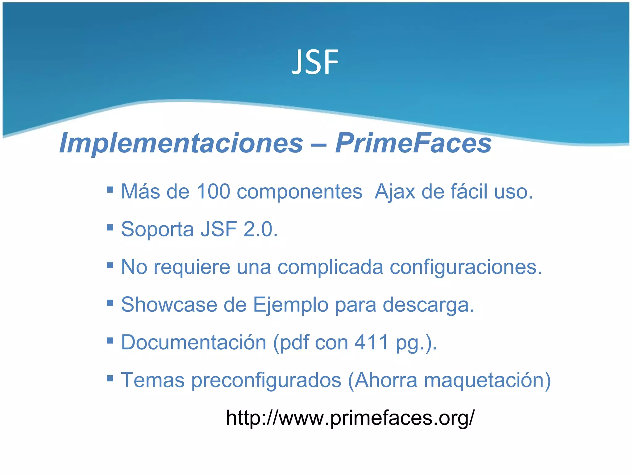 JSF

Implementaciones – PrimeFaces
    Más de 100 componentes Ajax de fácil uso.
    Soporta JSF 2.0.
    No requiere una complicada configuraciones.
    Showcase de Ejemplo para descarga.
    Documentación (pdf con 411 pg.).
    Temas preconfigurados (Ahorra maquetación)
               http://www.primefaces.org/
 