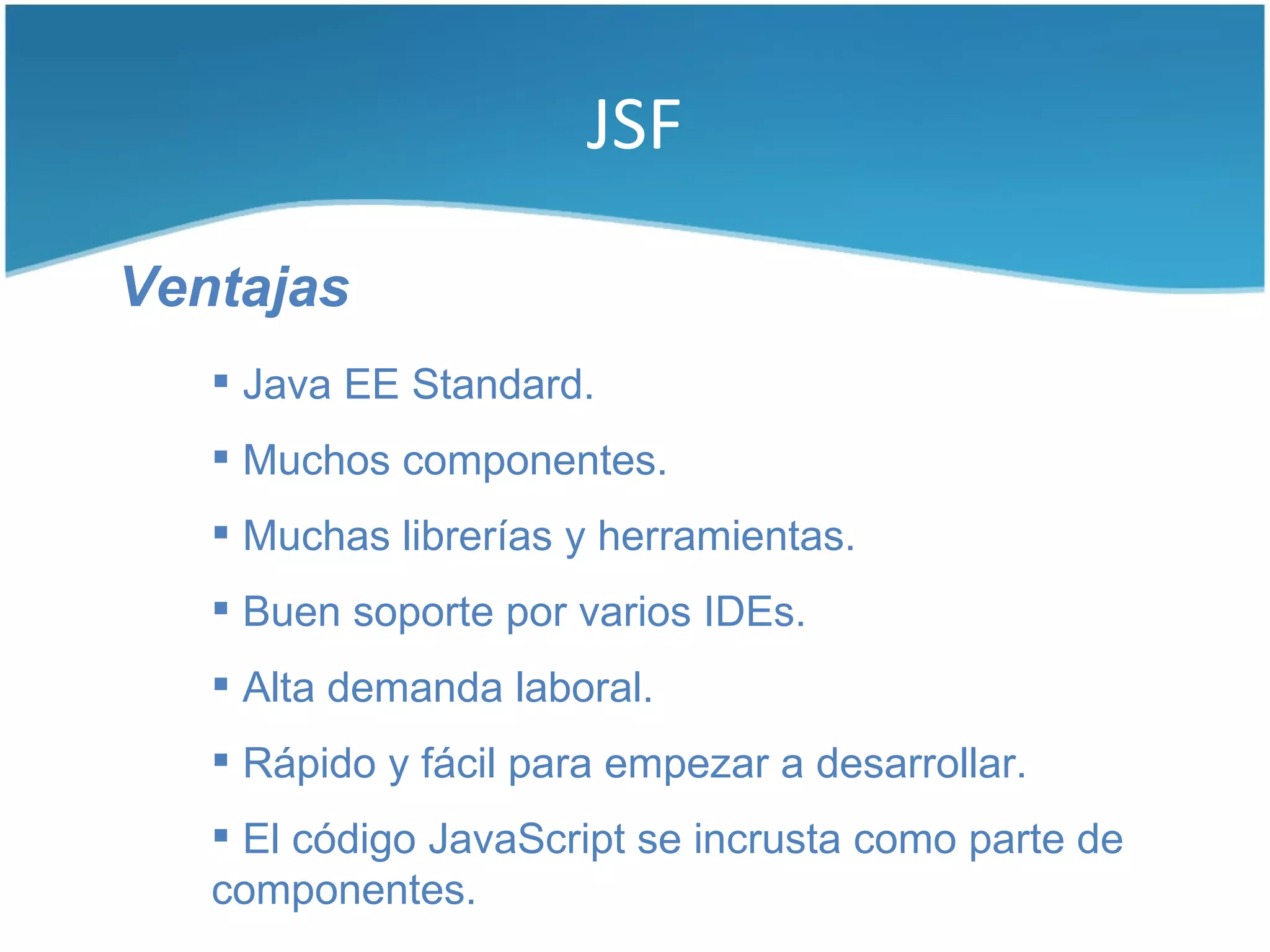 JSF

Ventajas
    Java EE Standard.
    Muchos componentes.
    Muchas librerías y herramientas.
    Buen soporte por varios IDEs.
    Alta demanda laboral.
    Rápido y fácil para empezar a desarrollar.
    El código JavaScript se incrusta como parte de
   componentes.
 