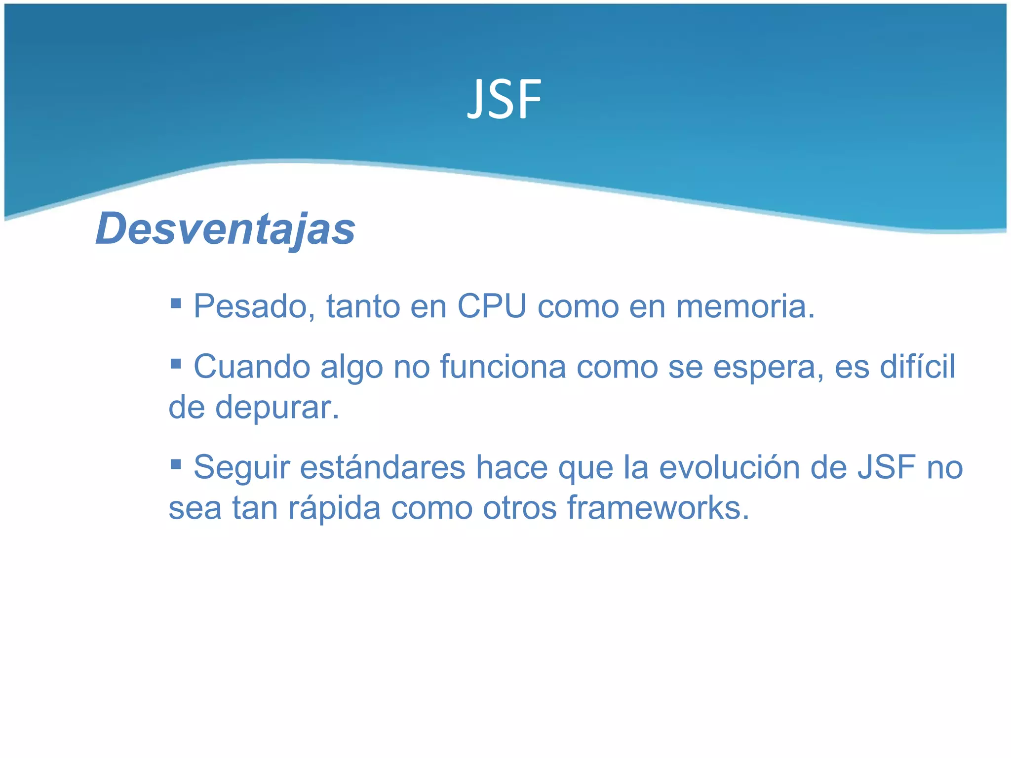 JSF

Desventajas
    Pesado, tanto en CPU como en memoria.
    Cuando algo no funciona como se espera, es difícil
   de depurar.
    Seguir estándares hace que la evolución de JSF no
   sea tan rápida como otros frameworks.
 