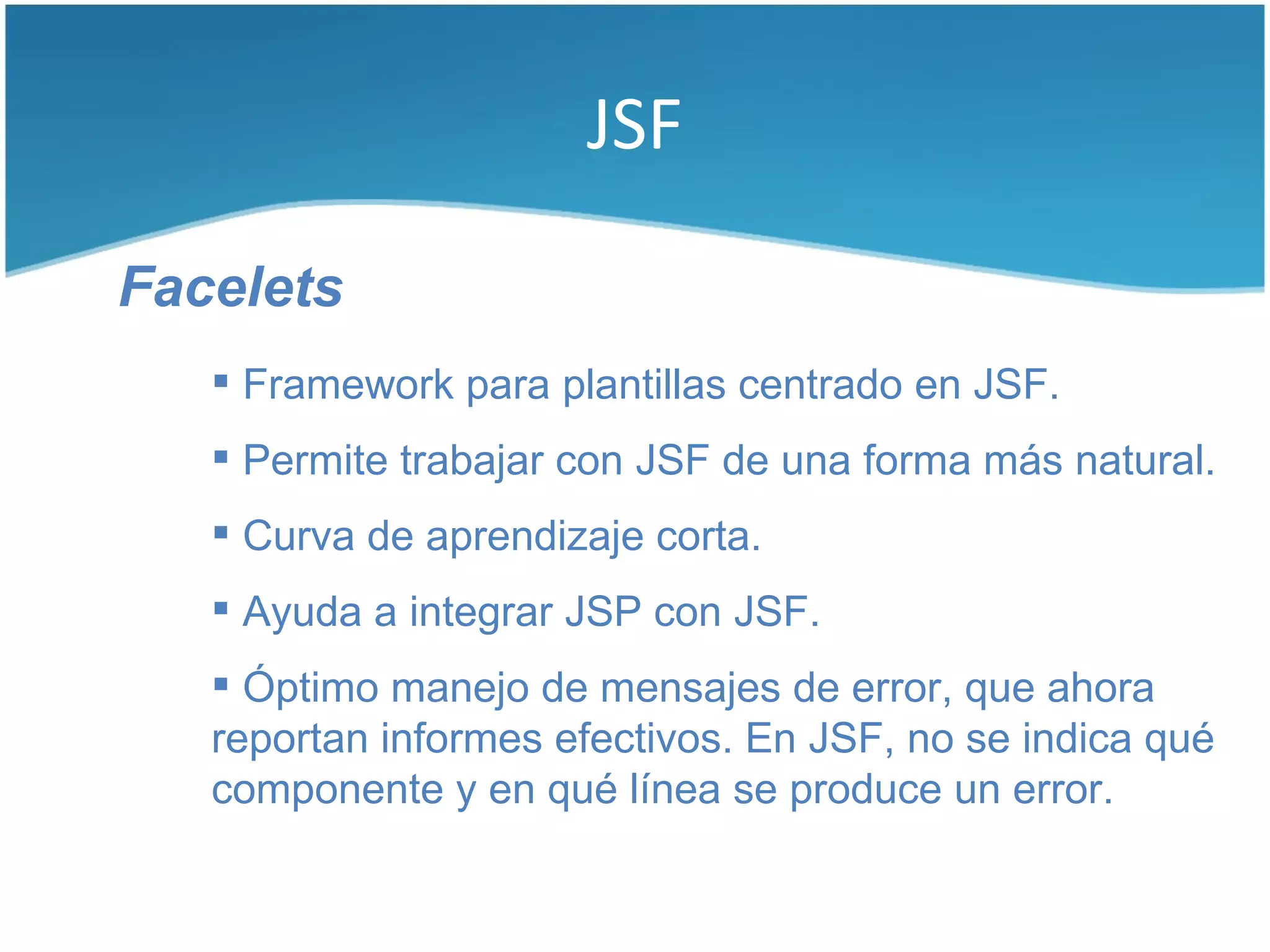 JSF

Facelets
    Framework para plantillas centrado en JSF.
    Permite trabajar con JSF de una forma más natural.
    Curva de aprendizaje corta.
    Ayuda a integrar JSP con JSF.
    Óptimo manejo de mensajes de error, que ahora
   reportan informes efectivos. En JSF, no se indica qué
   componente y en qué línea se produce un error.
 