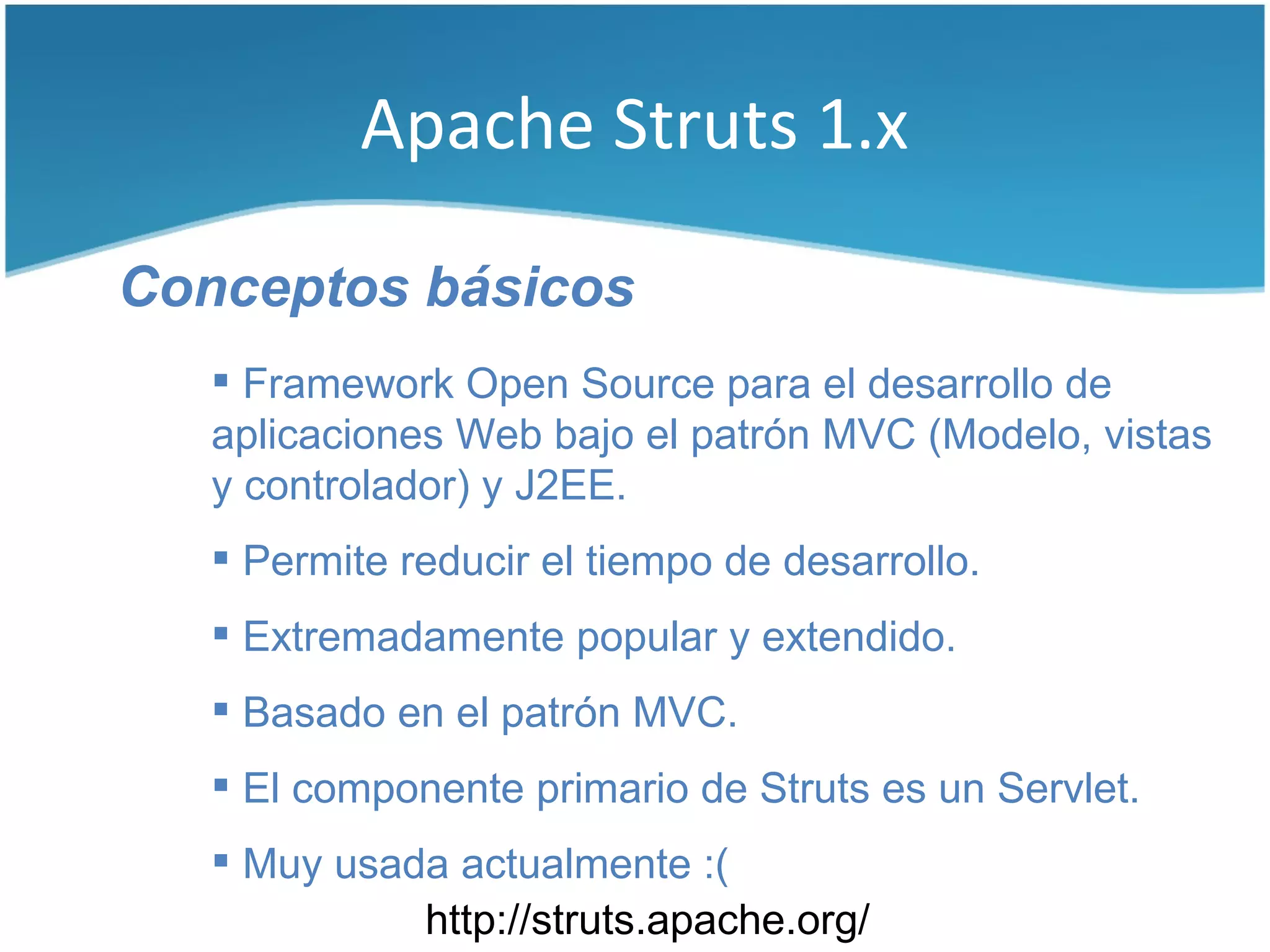 Apache Struts 1.x

Conceptos básicos
    Framework Open Source para el desarrollo de
   aplicaciones Web bajo el patrón MVC (Modelo, vistas
   y controlador) y J2EE.
    Permite reducir el tiempo de desarrollo.
    Extremadamente popular y extendido.
    Basado en el patrón MVC.
    El componente primario de Struts es un Servlet.
    Muy usada actualmente :(
             http://struts.apache.org/
 