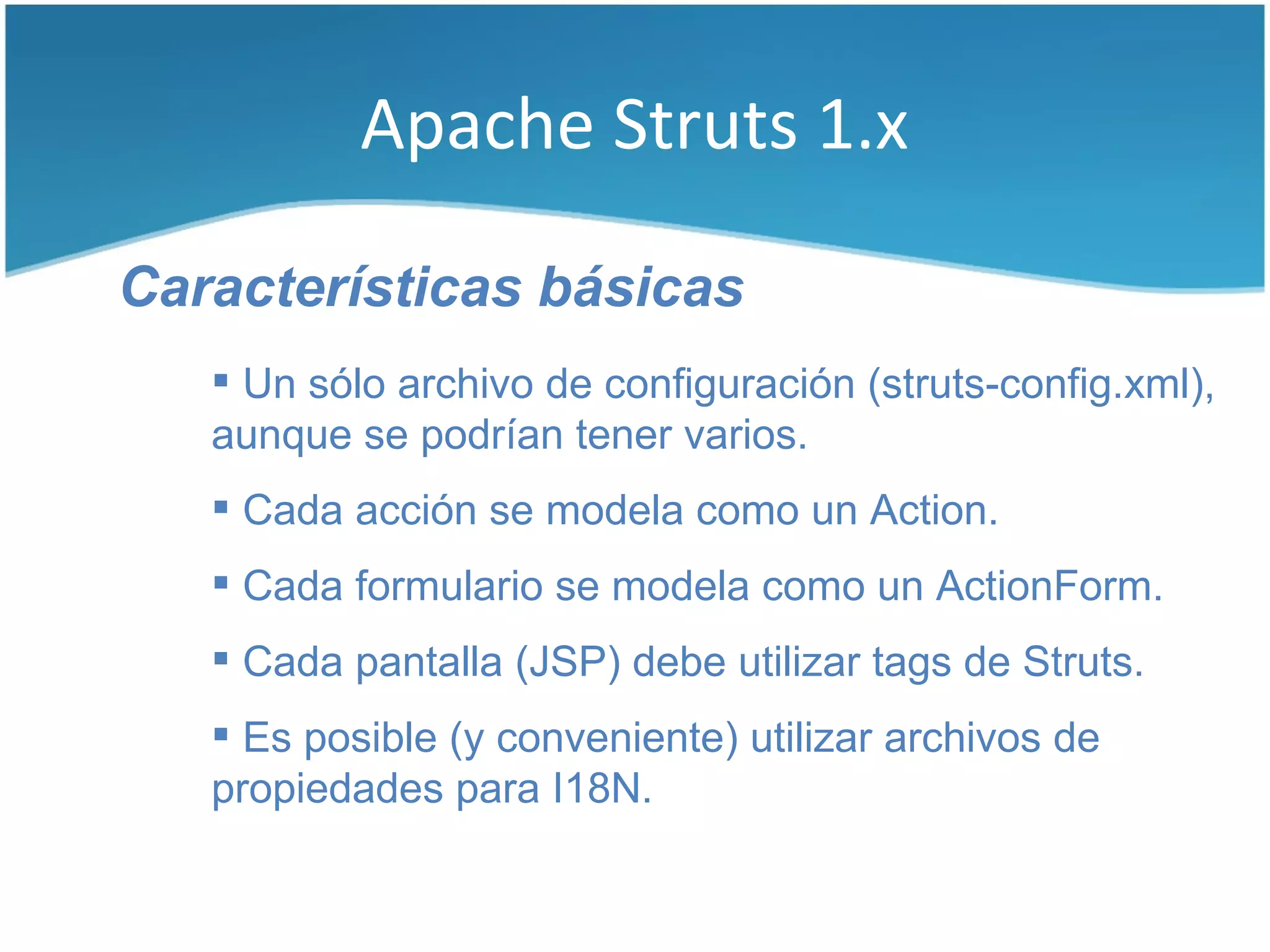 Apache Struts 1.x

Características básicas
    Un sólo archivo de configuración (struts-config.xml),
   aunque se podrían tener varios.
    Cada acción se modela como un Action.
    Cada formulario se modela como un ActionForm.
    Cada pantalla (JSP) debe utilizar tags de Struts.
    Es posible (y conveniente) utilizar archivos de
   propiedades para I18N.
 