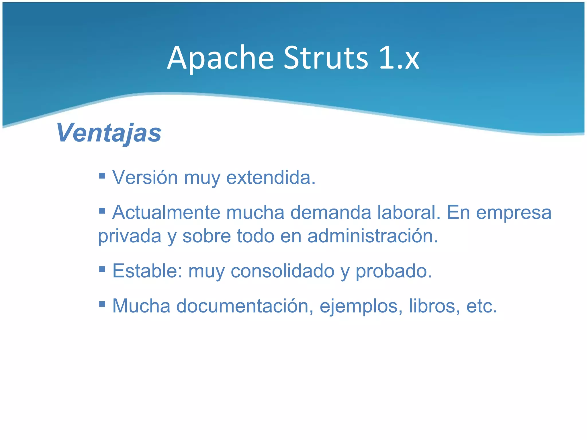 Apache Struts 1.x

Ventajas
    Versión muy extendida.
    Actualmente mucha demanda laboral. En empresa
   privada y sobre todo en administración.
    Estable: muy consolidado y probado.
    Mucha documentación, ejemplos, libros, etc.
 