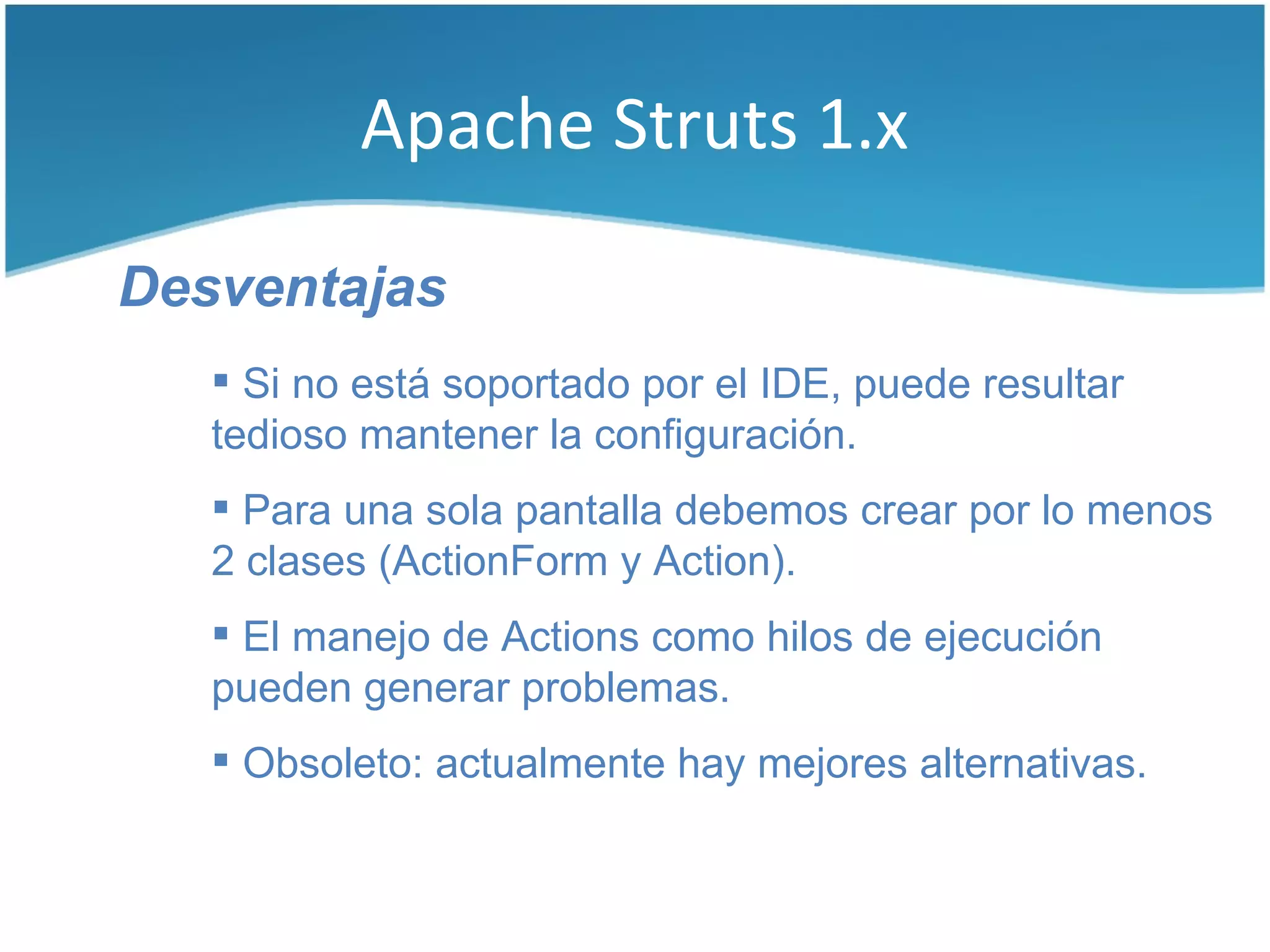 Apache Struts 1.x

Desventajas
    Si no está soportado por el IDE, puede resultar
   tedioso mantener la configuración.
    Para una sola pantalla debemos crear por lo menos
   2 clases (ActionForm y Action).
    El manejo de Actions como hilos de ejecución
   pueden generar problemas.
    Obsoleto: actualmente hay mejores alternativas.
 