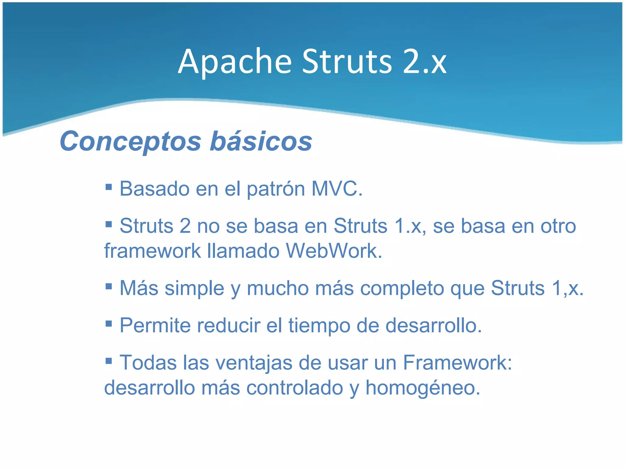 Apache Struts 2.x

Conceptos básicos
    Basado en el patrón MVC.
    Struts 2 no se basa en Struts 1.x, se basa en otro
   framework llamado WebWork.
    Más simple y mucho más completo que Struts 1,x.
    Permite reducir el tiempo de desarrollo.
    Todas las ventajas de usar un Framework:
   desarrollo más controlado y homogéneo.
 
