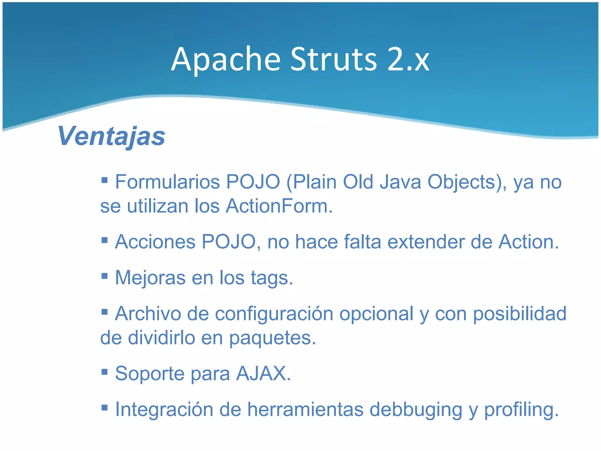 Apache Struts 2.x

Ventajas
    Formularios POJO (Plain Old Java Objects), ya no
   se utilizan los ActionForm.
    Acciones POJO, no hace falta extender de Action.
    Mejoras en los tags.
    Archivo de configuración opcional y con posibilidad
   de dividirlo en paquetes.
    Soporte para AJAX.
    Integración de herramientas debbuging y profiling.
 