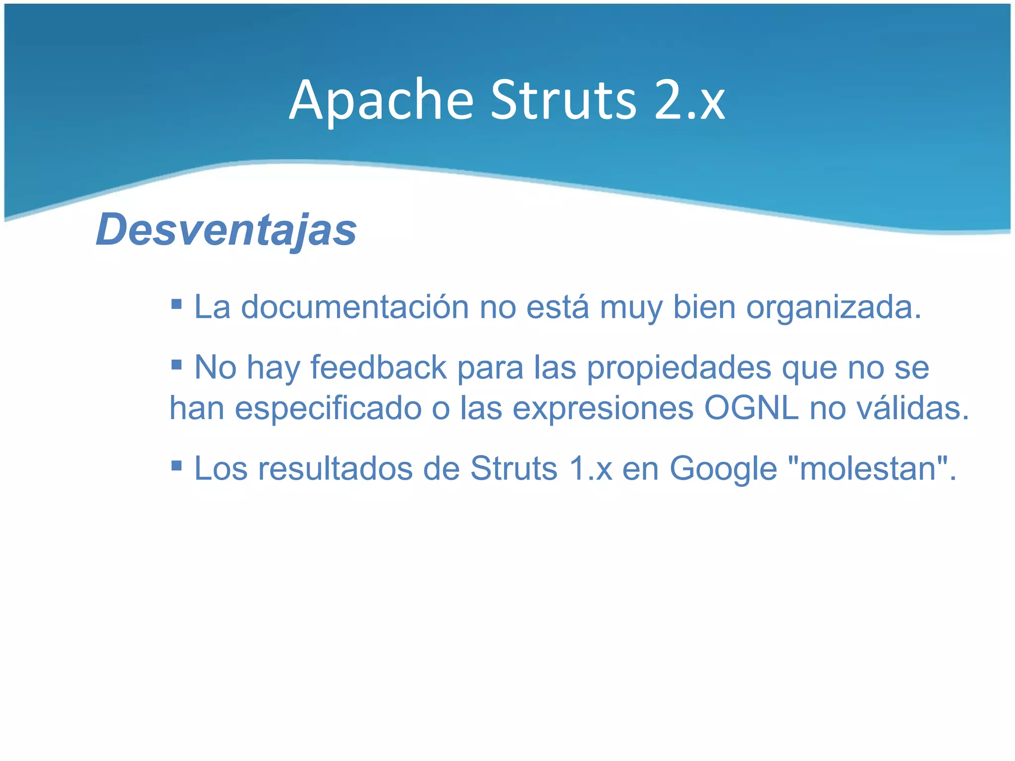 Apache Struts 2.x

Desventajas
    La documentación no está muy bien organizada.
    No hay feedback para las propiedades que no se
   han especificado o las expresiones OGNL no válidas.
    Los resultados de Struts 1.x en Google "molestan".
 