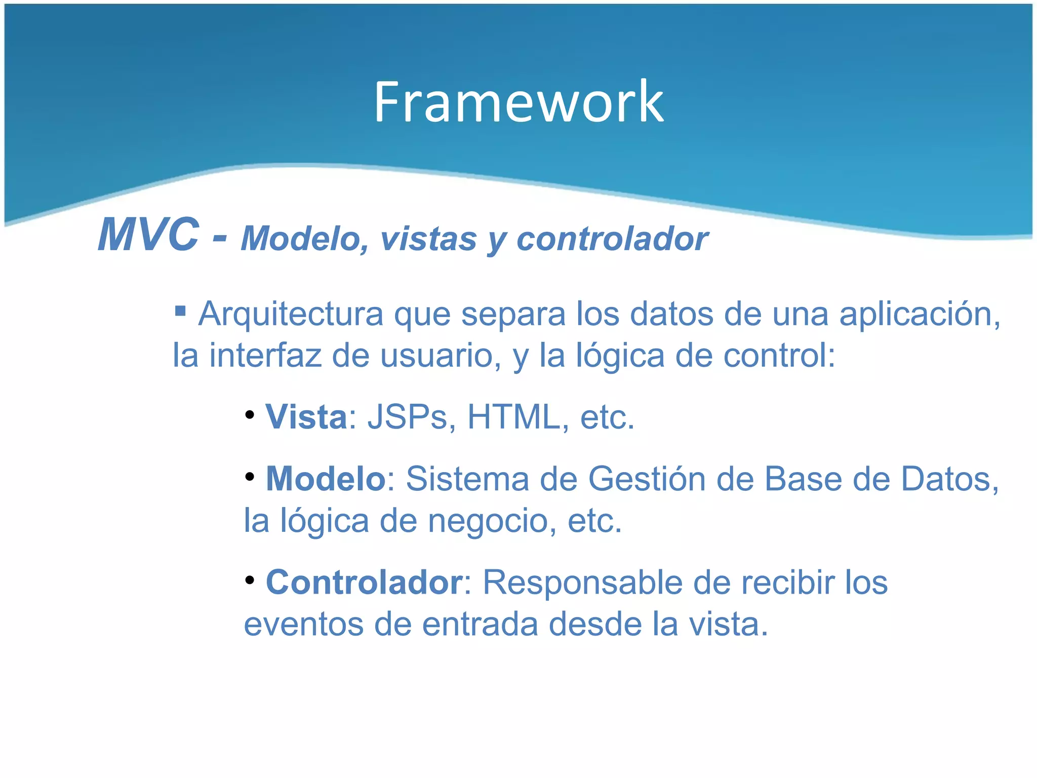 Framework

MVC - Modelo, vistas y controlador
     Arquitectura que separa los datos de una aplicación,
    la interfaz de usuario, y la lógica de control:
        • Vista: JSPs, HTML, etc.
        • Modelo: Sistema de Gestión de Base de Datos,
        la lógica de negocio, etc.
        • Controlador: Responsable de recibir los
        eventos de entrada desde la vista.
 