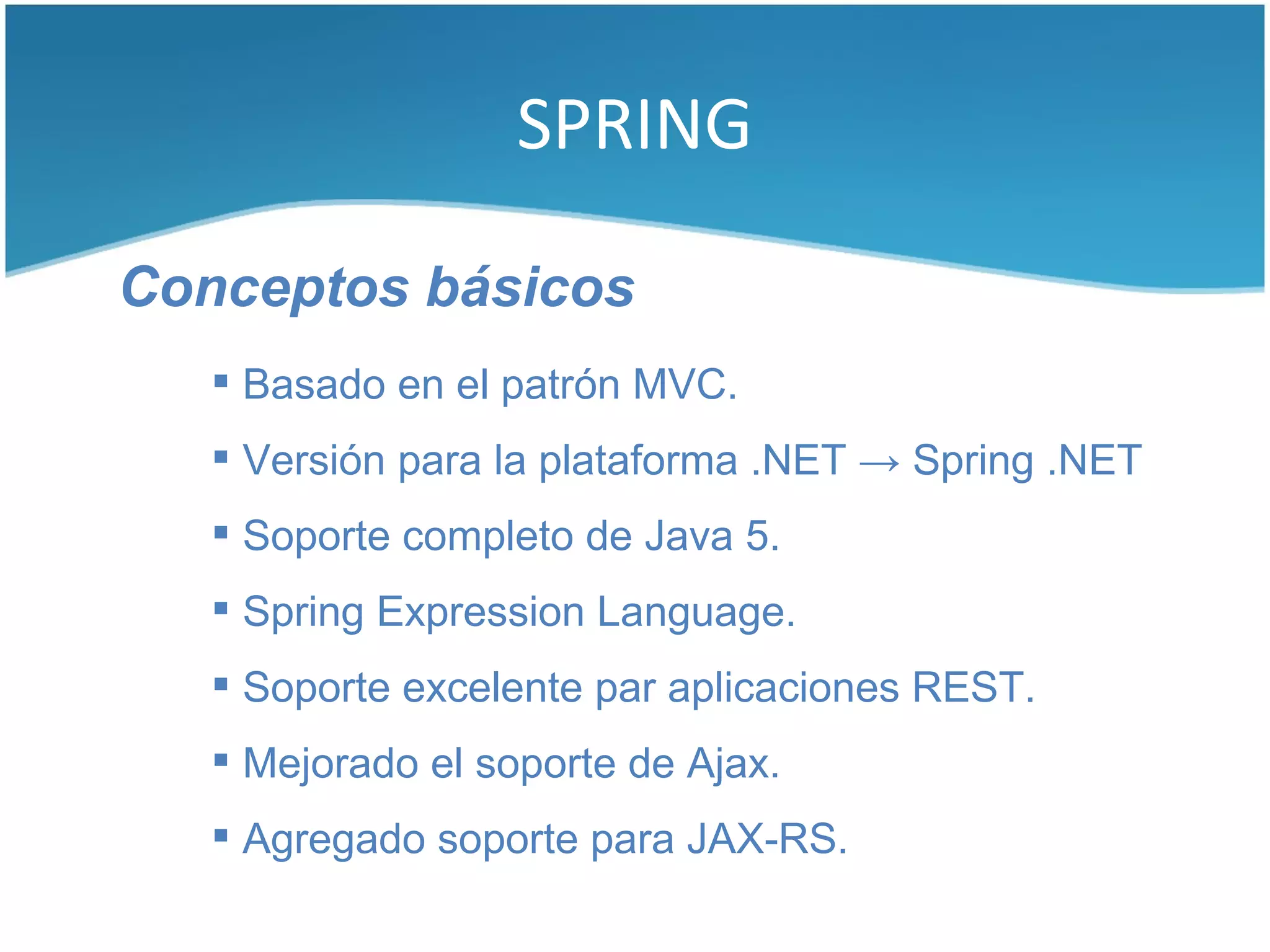 SPRING

Conceptos básicos
    Basado en el patrón MVC.
    Versión para la plataforma .NET → Spring .NET
    Soporte completo de Java 5.
    Spring Expression Language.
    Soporte excelente par aplicaciones REST.
    Mejorado el soporte de Ajax.
    Agregado soporte para JAX-RS.
 