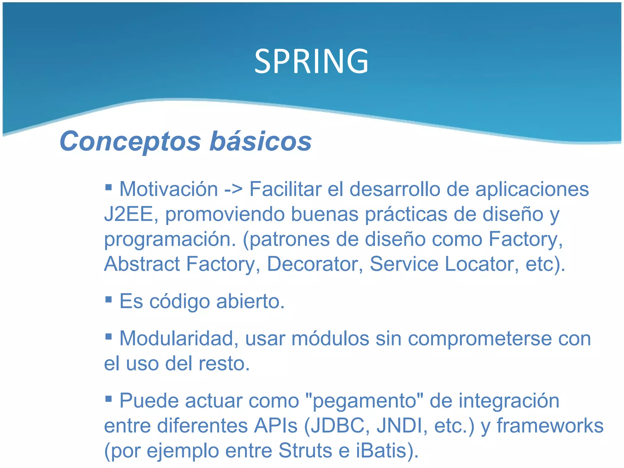 SPRING

Conceptos básicos
    Motivación -> Facilitar el desarrollo de aplicaciones
   J2EE, promoviendo buenas prácticas de diseño y
   programación. (patrones de diseño como Factory,
   Abstract Factory, Decorator, Service Locator, etc).
    Es código abierto.
    Modularidad, usar módulos sin comprometerse con
   el uso del resto.
    Puede actuar como "pegamento" de integración
   entre diferentes APIs (JDBC, JNDI, etc.) y frameworks
   (por ejemplo entre Struts e iBatis).
 