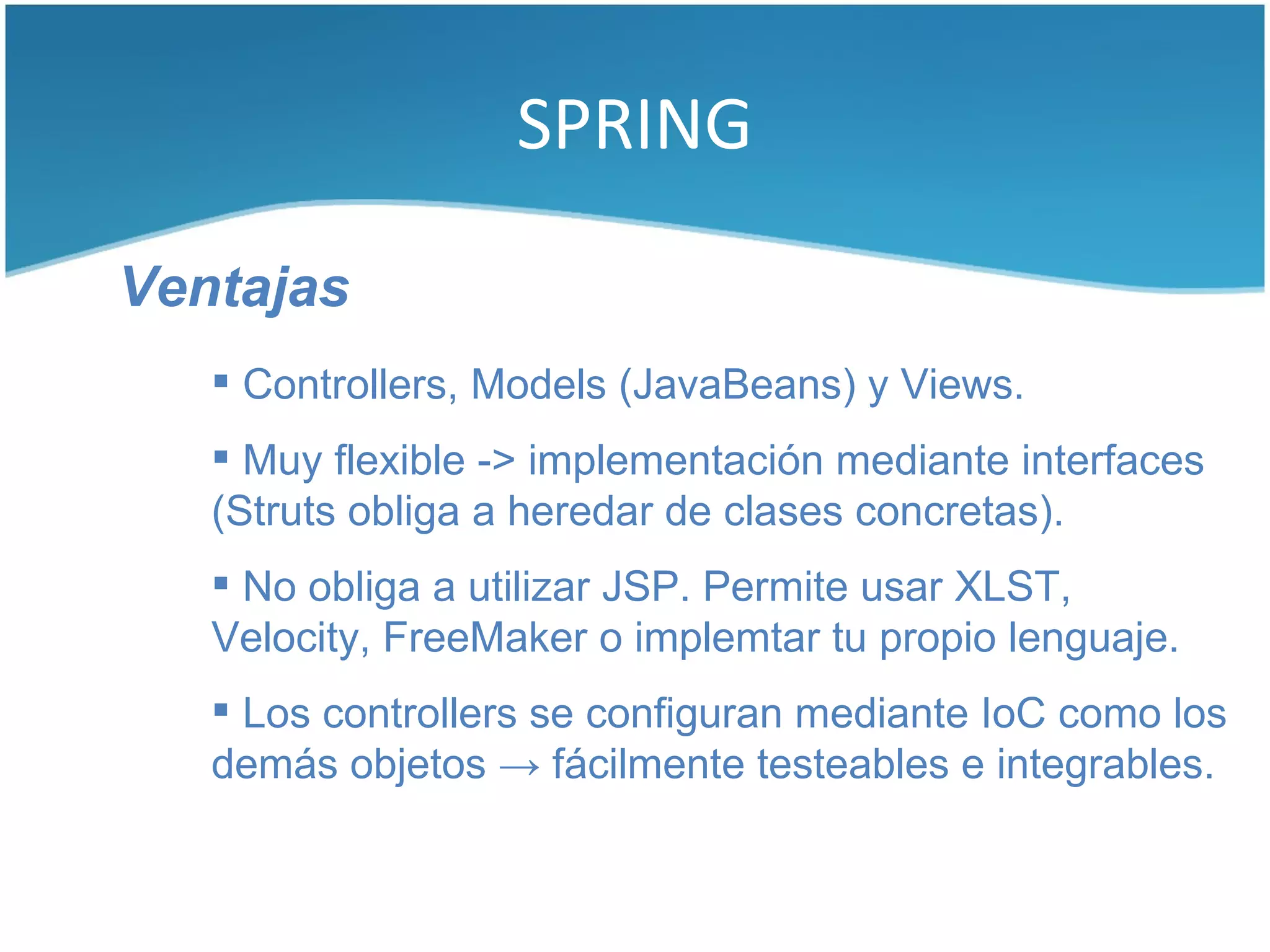 SPRING

Ventajas
    Controllers, Models (JavaBeans) y Views.
    Muy flexible -> implementación mediante interfaces
   (Struts obliga a heredar de clases concretas).
    No obliga a utilizar JSP. Permite usar XLST,
   Velocity, FreeMaker o implemtar tu propio lenguaje.
    Los controllers se configuran mediante IoC como los
   demás objetos → fácilmente testeables e integrables.
 